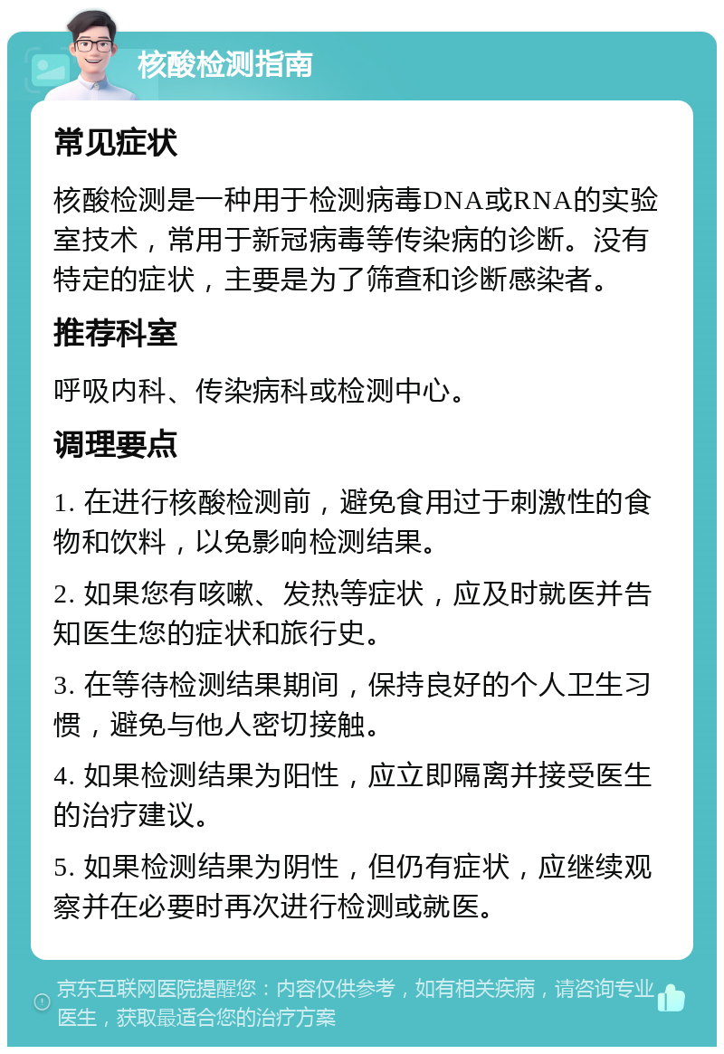 核酸检测指南 常见症状 核酸检测是一种用于检测病毒DNA或RNA的实验室技术，常用于新冠病毒等传染病的诊断。没有特定的症状，主要是为了筛查和诊断感染者。 推荐科室 呼吸内科、传染病科或检测中心。 调理要点 1. 在进行核酸检测前，避免食用过于刺激性的食物和饮料，以免影响检测结果。 2. 如果您有咳嗽、发热等症状，应及时就医并告知医生您的症状和旅行史。 3. 在等待检测结果期间，保持良好的个人卫生习惯，避免与他人密切接触。 4. 如果检测结果为阳性，应立即隔离并接受医生的治疗建议。 5. 如果检测结果为阴性，但仍有症状，应继续观察并在必要时再次进行检测或就医。