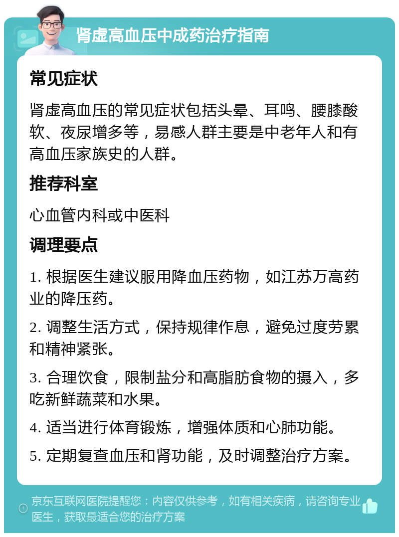 肾虚高血压中成药治疗指南 常见症状 肾虚高血压的常见症状包括头晕、耳鸣、腰膝酸软、夜尿增多等，易感人群主要是中老年人和有高血压家族史的人群。 推荐科室 心血管内科或中医科 调理要点 1. 根据医生建议服用降血压药物，如江苏万高药业的降压药。 2. 调整生活方式，保持规律作息，避免过度劳累和精神紧张。 3. 合理饮食，限制盐分和高脂肪食物的摄入，多吃新鲜蔬菜和水果。 4. 适当进行体育锻炼，增强体质和心肺功能。 5. 定期复查血压和肾功能，及时调整治疗方案。