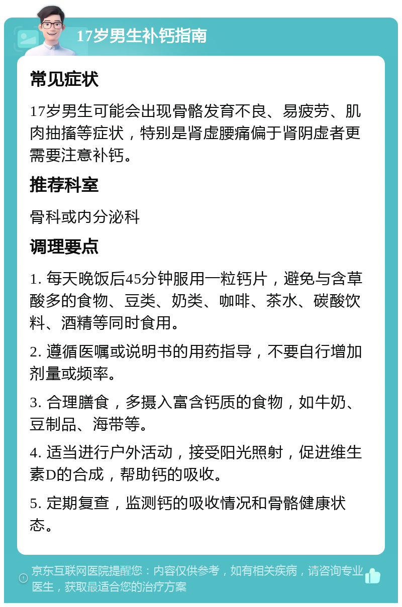 17岁男生补钙指南 常见症状 17岁男生可能会出现骨骼发育不良、易疲劳、肌肉抽搐等症状，特别是肾虚腰痛偏于肾阴虚者更需要注意补钙。 推荐科室 骨科或内分泌科 调理要点 1. 每天晚饭后45分钟服用一粒钙片，避免与含草酸多的食物、豆类、奶类、咖啡、茶水、碳酸饮料、酒精等同时食用。 2. 遵循医嘱或说明书的用药指导，不要自行增加剂量或频率。 3. 合理膳食，多摄入富含钙质的食物，如牛奶、豆制品、海带等。 4. 适当进行户外活动，接受阳光照射，促进维生素D的合成，帮助钙的吸收。 5. 定期复查，监测钙的吸收情况和骨骼健康状态。