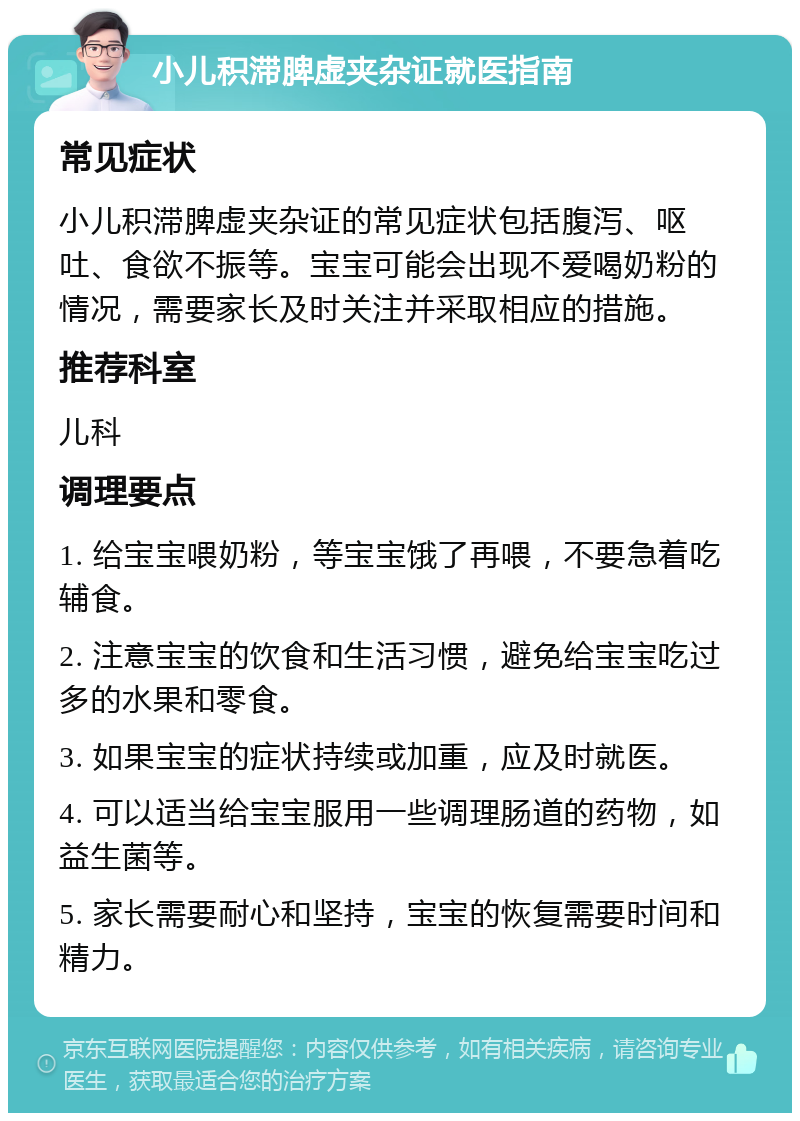 小儿积滞脾虚夹杂证就医指南 常见症状 小儿积滞脾虚夹杂证的常见症状包括腹泻、呕吐、食欲不振等。宝宝可能会出现不爱喝奶粉的情况，需要家长及时关注并采取相应的措施。 推荐科室 儿科 调理要点 1. 给宝宝喂奶粉，等宝宝饿了再喂，不要急着吃辅食。 2. 注意宝宝的饮食和生活习惯，避免给宝宝吃过多的水果和零食。 3. 如果宝宝的症状持续或加重，应及时就医。 4. 可以适当给宝宝服用一些调理肠道的药物，如益生菌等。 5. 家长需要耐心和坚持，宝宝的恢复需要时间和精力。