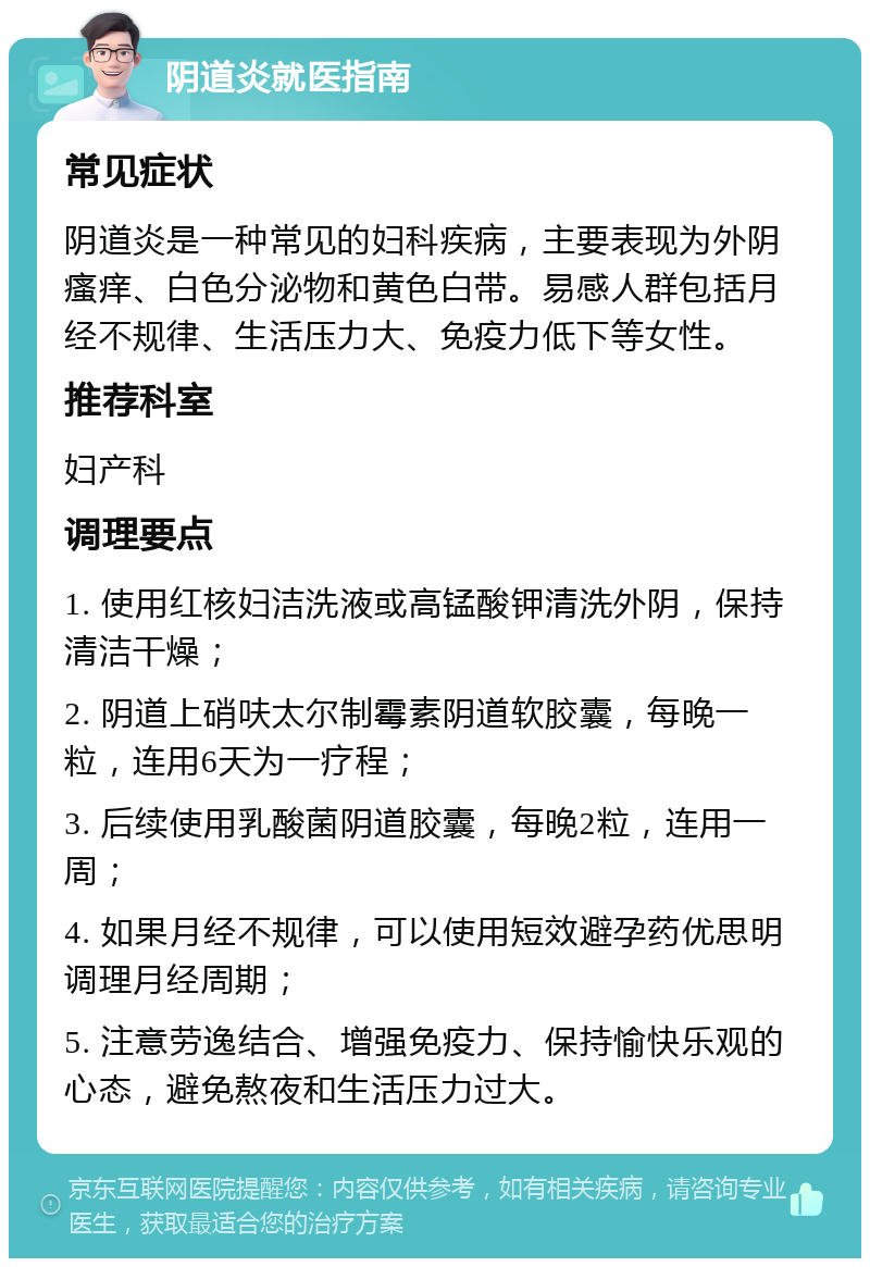 阴道炎就医指南 常见症状 阴道炎是一种常见的妇科疾病，主要表现为外阴瘙痒、白色分泌物和黄色白带。易感人群包括月经不规律、生活压力大、免疫力低下等女性。 推荐科室 妇产科 调理要点 1. 使用红核妇洁洗液或高锰酸钾清洗外阴，保持清洁干燥； 2. 阴道上硝呋太尔制霉素阴道软胶囊，每晚一粒，连用6天为一疗程； 3. 后续使用乳酸菌阴道胶囊，每晚2粒，连用一周； 4. 如果月经不规律，可以使用短效避孕药优思明调理月经周期； 5. 注意劳逸结合、增强免疫力、保持愉快乐观的心态，避免熬夜和生活压力过大。