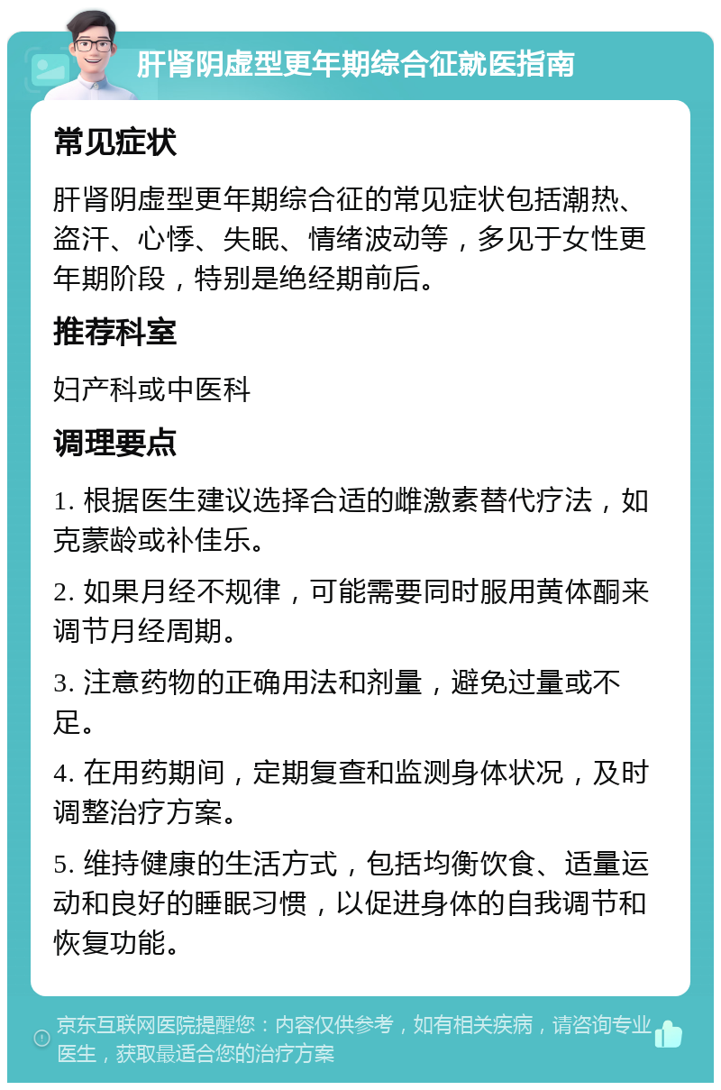 肝肾阴虚型更年期综合征就医指南 常见症状 肝肾阴虚型更年期综合征的常见症状包括潮热、盗汗、心悸、失眠、情绪波动等，多见于女性更年期阶段，特别是绝经期前后。 推荐科室 妇产科或中医科 调理要点 1. 根据医生建议选择合适的雌激素替代疗法，如克蒙龄或补佳乐。 2. 如果月经不规律，可能需要同时服用黄体酮来调节月经周期。 3. 注意药物的正确用法和剂量，避免过量或不足。 4. 在用药期间，定期复查和监测身体状况，及时调整治疗方案。 5. 维持健康的生活方式，包括均衡饮食、适量运动和良好的睡眠习惯，以促进身体的自我调节和恢复功能。