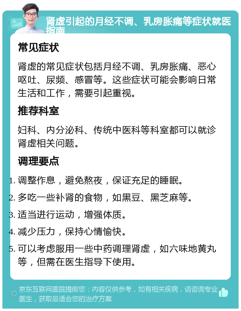 肾虚引起的月经不调、乳房胀痛等症状就医指南 常见症状 肾虚的常见症状包括月经不调、乳房胀痛、恶心呕吐、尿频、感冒等。这些症状可能会影响日常生活和工作，需要引起重视。 推荐科室 妇科、内分泌科、传统中医科等科室都可以就诊肾虚相关问题。 调理要点 调整作息，避免熬夜，保证充足的睡眠。 多吃一些补肾的食物，如黑豆、黑芝麻等。 适当进行运动，增强体质。 减少压力，保持心情愉快。 可以考虑服用一些中药调理肾虚，如六味地黄丸等，但需在医生指导下使用。