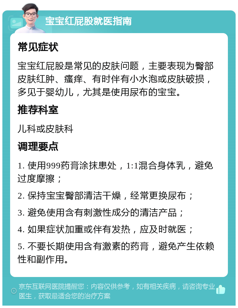 宝宝红屁股就医指南 常见症状 宝宝红屁股是常见的皮肤问题，主要表现为臀部皮肤红肿、瘙痒、有时伴有小水泡或皮肤破损，多见于婴幼儿，尤其是使用尿布的宝宝。 推荐科室 儿科或皮肤科 调理要点 1. 使用999药膏涂抹患处，1:1混合身体乳，避免过度摩擦； 2. 保持宝宝臀部清洁干燥，经常更换尿布； 3. 避免使用含有刺激性成分的清洁产品； 4. 如果症状加重或伴有发热，应及时就医； 5. 不要长期使用含有激素的药膏，避免产生依赖性和副作用。