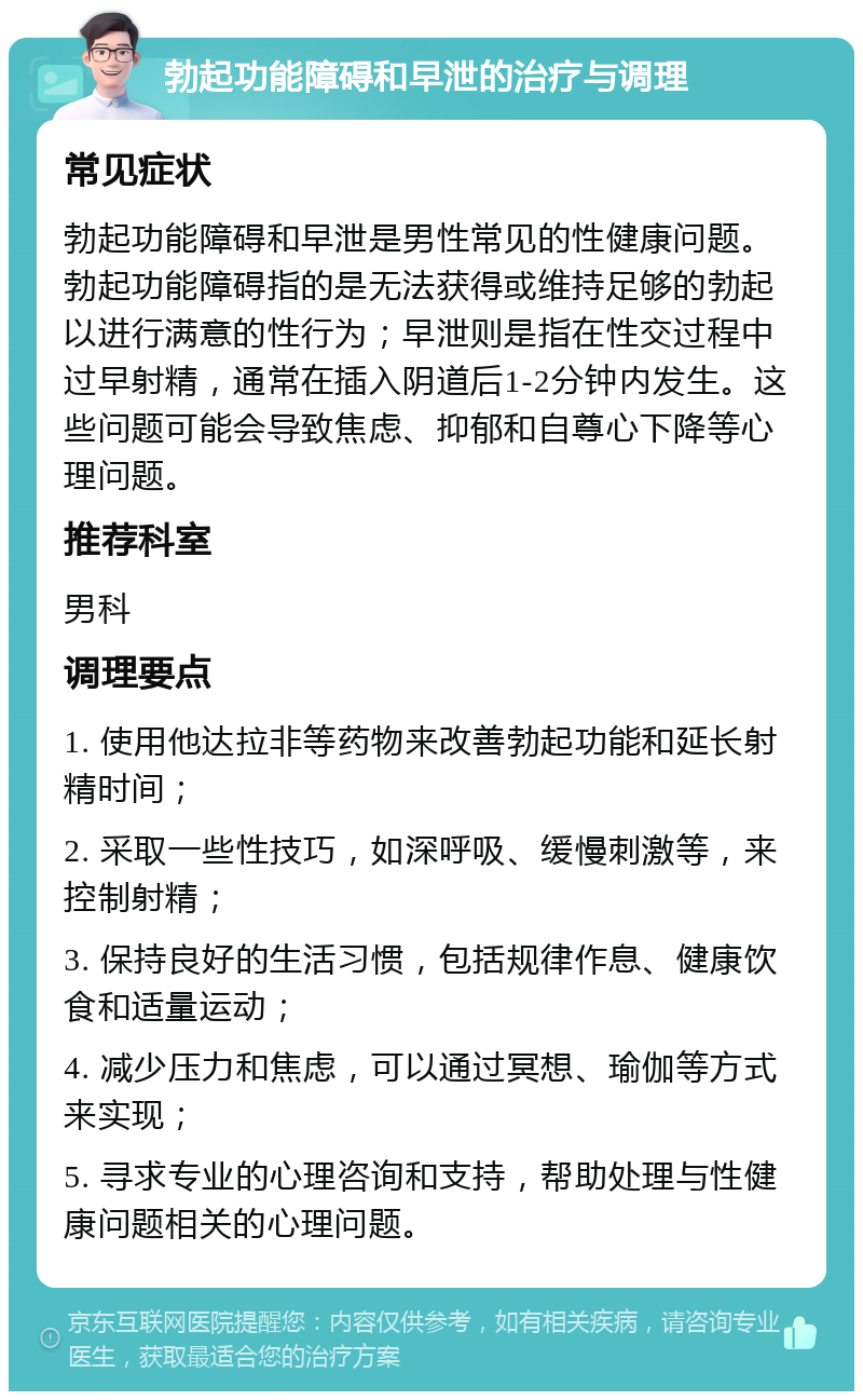 勃起功能障碍和早泄的治疗与调理 常见症状 勃起功能障碍和早泄是男性常见的性健康问题。勃起功能障碍指的是无法获得或维持足够的勃起以进行满意的性行为；早泄则是指在性交过程中过早射精，通常在插入阴道后1-2分钟内发生。这些问题可能会导致焦虑、抑郁和自尊心下降等心理问题。 推荐科室 男科 调理要点 1. 使用他达拉非等药物来改善勃起功能和延长射精时间； 2. 采取一些性技巧，如深呼吸、缓慢刺激等，来控制射精； 3. 保持良好的生活习惯，包括规律作息、健康饮食和适量运动； 4. 减少压力和焦虑，可以通过冥想、瑜伽等方式来实现； 5. 寻求专业的心理咨询和支持，帮助处理与性健康问题相关的心理问题。