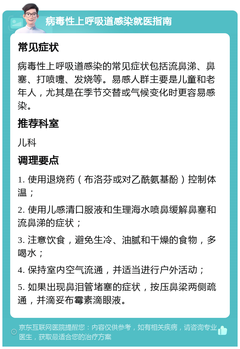 病毒性上呼吸道感染就医指南 常见症状 病毒性上呼吸道感染的常见症状包括流鼻涕、鼻塞、打喷嚏、发烧等。易感人群主要是儿童和老年人，尤其是在季节交替或气候变化时更容易感染。 推荐科室 儿科 调理要点 1. 使用退烧药（布洛芬或对乙酰氨基酚）控制体温； 2. 使用儿感清口服液和生理海水喷鼻缓解鼻塞和流鼻涕的症状； 3. 注意饮食，避免生冷、油腻和干燥的食物，多喝水； 4. 保持室内空气流通，并适当进行户外活动； 5. 如果出现鼻泪管堵塞的症状，按压鼻梁两侧疏通，并滴妥布霉素滴眼液。