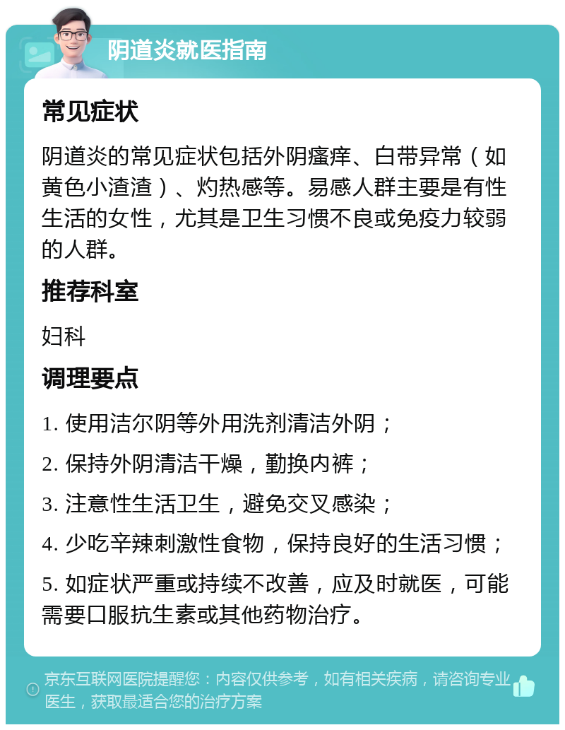 阴道炎就医指南 常见症状 阴道炎的常见症状包括外阴瘙痒、白带异常（如黄色小渣渣）、灼热感等。易感人群主要是有性生活的女性，尤其是卫生习惯不良或免疫力较弱的人群。 推荐科室 妇科 调理要点 1. 使用洁尔阴等外用洗剂清洁外阴； 2. 保持外阴清洁干燥，勤换内裤； 3. 注意性生活卫生，避免交叉感染； 4. 少吃辛辣刺激性食物，保持良好的生活习惯； 5. 如症状严重或持续不改善，应及时就医，可能需要口服抗生素或其他药物治疗。