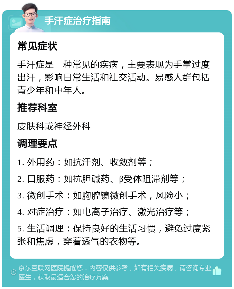 手汗症治疗指南 常见症状 手汗症是一种常见的疾病，主要表现为手掌过度出汗，影响日常生活和社交活动。易感人群包括青少年和中年人。 推荐科室 皮肤科或神经外科 调理要点 1. 外用药：如抗汗剂、收敛剂等； 2. 口服药：如抗胆碱药、β受体阻滞剂等； 3. 微创手术：如胸腔镜微创手术，风险小； 4. 对症治疗：如电离子治疗、激光治疗等； 5. 生活调理：保持良好的生活习惯，避免过度紧张和焦虑，穿着透气的衣物等。