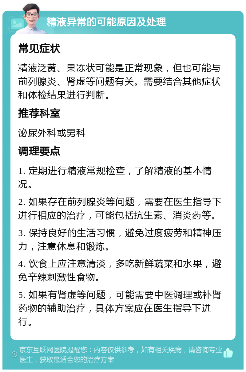 精液异常的可能原因及处理 常见症状 精液泛黄、果冻状可能是正常现象，但也可能与前列腺炎、肾虚等问题有关。需要结合其他症状和体检结果进行判断。 推荐科室 泌尿外科或男科 调理要点 1. 定期进行精液常规检查，了解精液的基本情况。 2. 如果存在前列腺炎等问题，需要在医生指导下进行相应的治疗，可能包括抗生素、消炎药等。 3. 保持良好的生活习惯，避免过度疲劳和精神压力，注意休息和锻炼。 4. 饮食上应注意清淡，多吃新鲜蔬菜和水果，避免辛辣刺激性食物。 5. 如果有肾虚等问题，可能需要中医调理或补肾药物的辅助治疗，具体方案应在医生指导下进行。