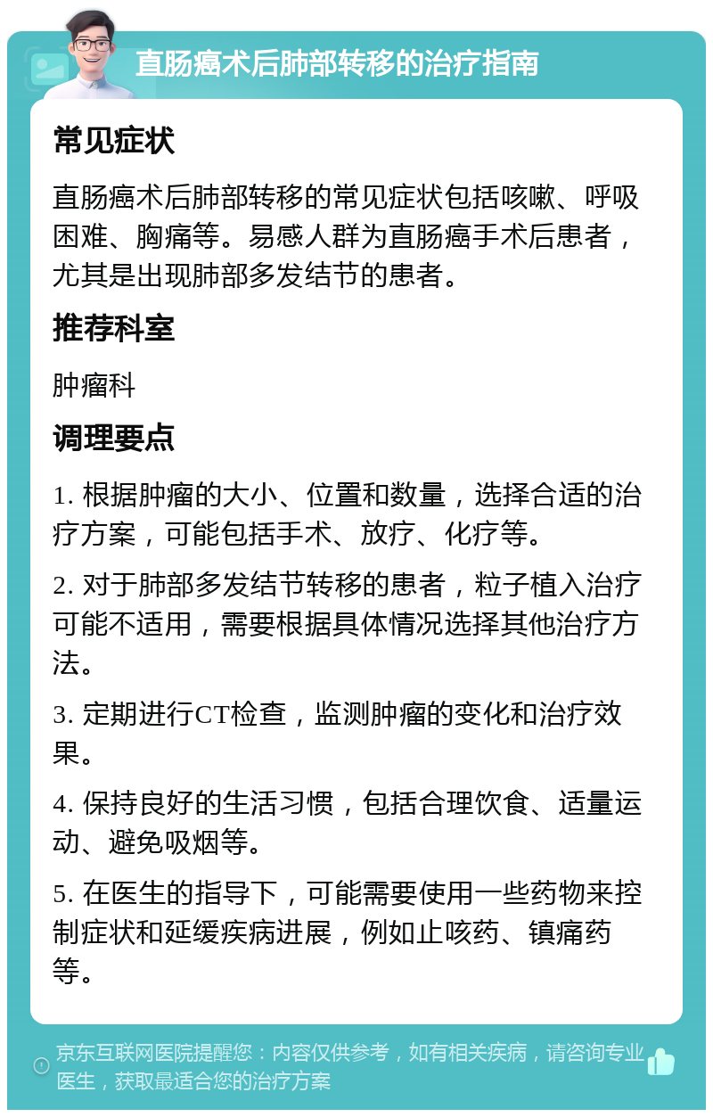 直肠癌术后肺部转移的治疗指南 常见症状 直肠癌术后肺部转移的常见症状包括咳嗽、呼吸困难、胸痛等。易感人群为直肠癌手术后患者，尤其是出现肺部多发结节的患者。 推荐科室 肿瘤科 调理要点 1. 根据肿瘤的大小、位置和数量，选择合适的治疗方案，可能包括手术、放疗、化疗等。 2. 对于肺部多发结节转移的患者，粒子植入治疗可能不适用，需要根据具体情况选择其他治疗方法。 3. 定期进行CT检查，监测肿瘤的变化和治疗效果。 4. 保持良好的生活习惯，包括合理饮食、适量运动、避免吸烟等。 5. 在医生的指导下，可能需要使用一些药物来控制症状和延缓疾病进展，例如止咳药、镇痛药等。