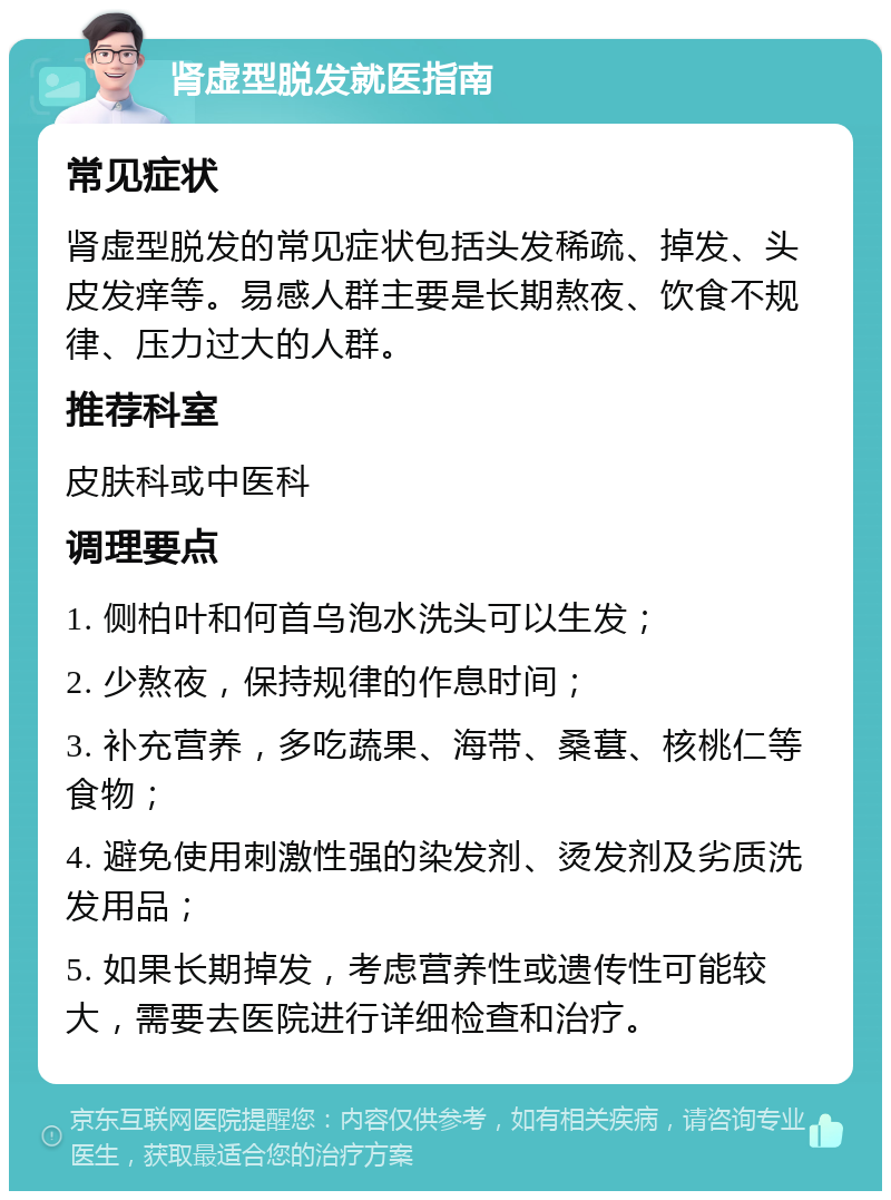 肾虚型脱发就医指南 常见症状 肾虚型脱发的常见症状包括头发稀疏、掉发、头皮发痒等。易感人群主要是长期熬夜、饮食不规律、压力过大的人群。 推荐科室 皮肤科或中医科 调理要点 1. 侧柏叶和何首乌泡水洗头可以生发； 2. 少熬夜，保持规律的作息时间； 3. 补充营养，多吃蔬果、海带、桑葚、核桃仁等食物； 4. 避免使用刺激性强的染发剂、烫发剂及劣质洗发用品； 5. 如果长期掉发，考虑营养性或遗传性可能较大，需要去医院进行详细检查和治疗。