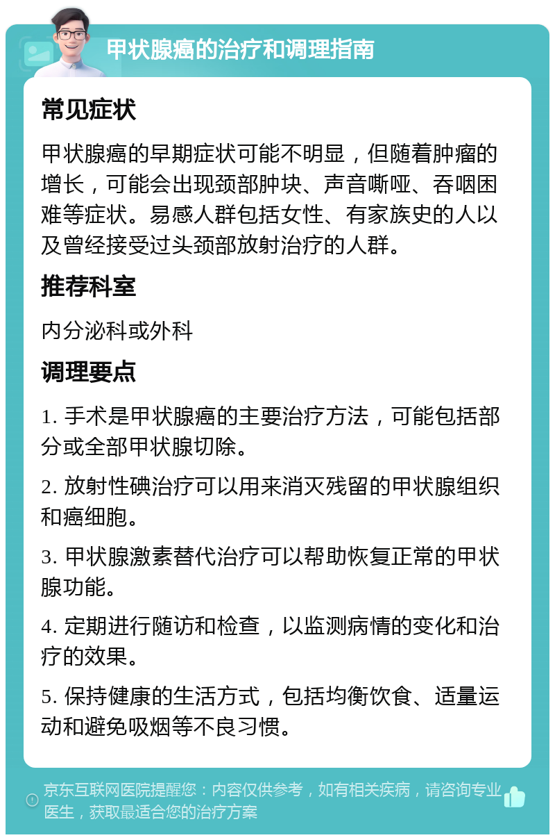 甲状腺癌的治疗和调理指南 常见症状 甲状腺癌的早期症状可能不明显，但随着肿瘤的增长，可能会出现颈部肿块、声音嘶哑、吞咽困难等症状。易感人群包括女性、有家族史的人以及曾经接受过头颈部放射治疗的人群。 推荐科室 内分泌科或外科 调理要点 1. 手术是甲状腺癌的主要治疗方法，可能包括部分或全部甲状腺切除。 2. 放射性碘治疗可以用来消灭残留的甲状腺组织和癌细胞。 3. 甲状腺激素替代治疗可以帮助恢复正常的甲状腺功能。 4. 定期进行随访和检查，以监测病情的变化和治疗的效果。 5. 保持健康的生活方式，包括均衡饮食、适量运动和避免吸烟等不良习惯。