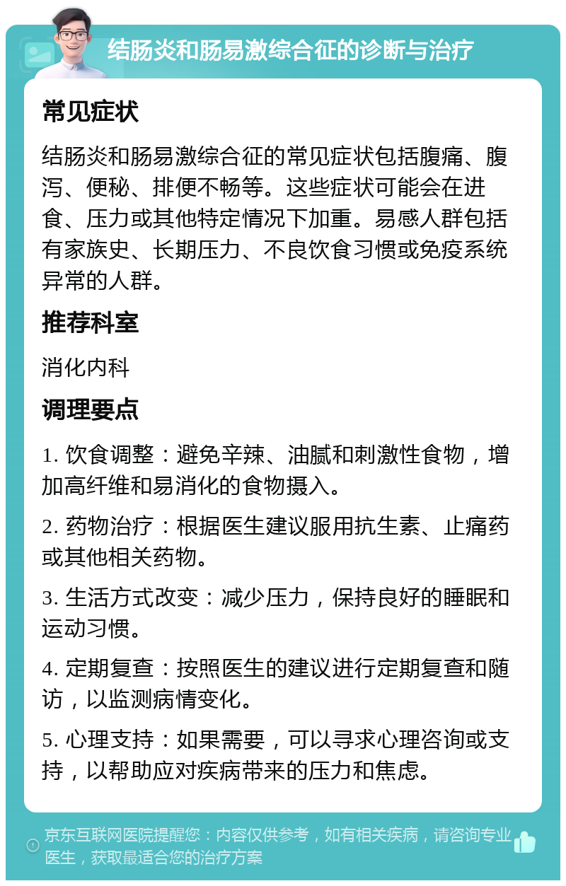 结肠炎和肠易激综合征的诊断与治疗 常见症状 结肠炎和肠易激综合征的常见症状包括腹痛、腹泻、便秘、排便不畅等。这些症状可能会在进食、压力或其他特定情况下加重。易感人群包括有家族史、长期压力、不良饮食习惯或免疫系统异常的人群。 推荐科室 消化内科 调理要点 1. 饮食调整：避免辛辣、油腻和刺激性食物，增加高纤维和易消化的食物摄入。 2. 药物治疗：根据医生建议服用抗生素、止痛药或其他相关药物。 3. 生活方式改变：减少压力，保持良好的睡眠和运动习惯。 4. 定期复查：按照医生的建议进行定期复查和随访，以监测病情变化。 5. 心理支持：如果需要，可以寻求心理咨询或支持，以帮助应对疾病带来的压力和焦虑。