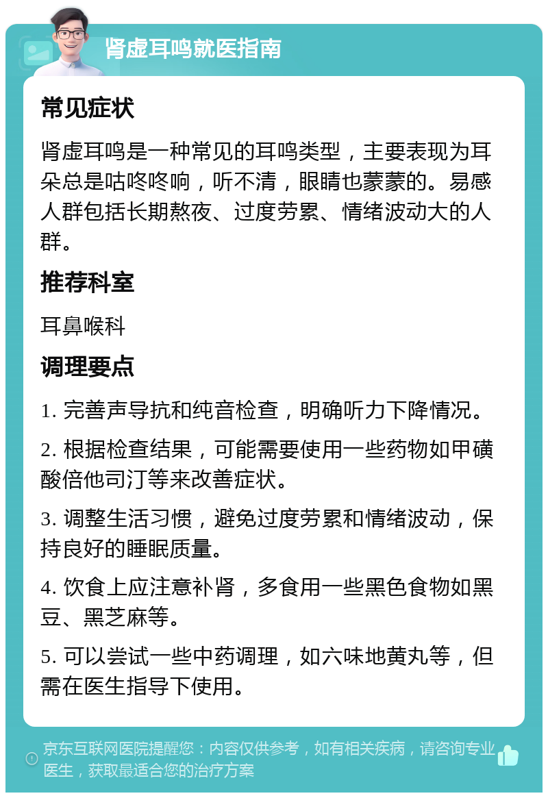 肾虚耳鸣就医指南 常见症状 肾虚耳鸣是一种常见的耳鸣类型，主要表现为耳朵总是咕咚咚响，听不清，眼睛也蒙蒙的。易感人群包括长期熬夜、过度劳累、情绪波动大的人群。 推荐科室 耳鼻喉科 调理要点 1. 完善声导抗和纯音检查，明确听力下降情况。 2. 根据检查结果，可能需要使用一些药物如甲磺酸倍他司汀等来改善症状。 3. 调整生活习惯，避免过度劳累和情绪波动，保持良好的睡眠质量。 4. 饮食上应注意补肾，多食用一些黑色食物如黑豆、黑芝麻等。 5. 可以尝试一些中药调理，如六味地黄丸等，但需在医生指导下使用。