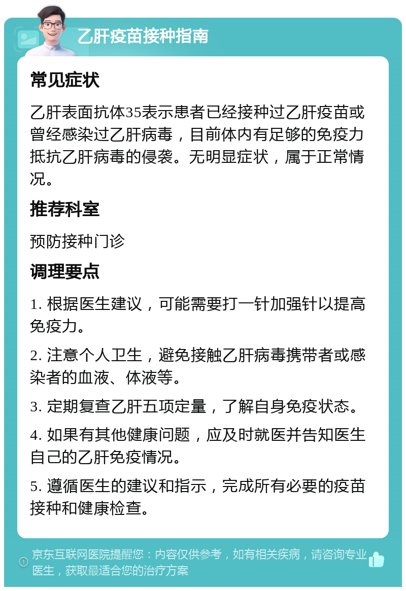 乙肝疫苗接种指南 常见症状 乙肝表面抗体35表示患者已经接种过乙肝疫苗或曾经感染过乙肝病毒，目前体内有足够的免疫力抵抗乙肝病毒的侵袭。无明显症状，属于正常情况。 推荐科室 预防接种门诊 调理要点 1. 根据医生建议，可能需要打一针加强针以提高免疫力。 2. 注意个人卫生，避免接触乙肝病毒携带者或感染者的血液、体液等。 3. 定期复查乙肝五项定量，了解自身免疫状态。 4. 如果有其他健康问题，应及时就医并告知医生自己的乙肝免疫情况。 5. 遵循医生的建议和指示，完成所有必要的疫苗接种和健康检查。