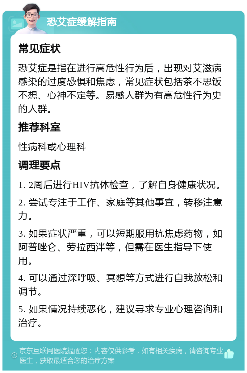 恐艾症缓解指南 常见症状 恐艾症是指在进行高危性行为后，出现对艾滋病感染的过度恐惧和焦虑，常见症状包括茶不思饭不想、心神不定等。易感人群为有高危性行为史的人群。 推荐科室 性病科或心理科 调理要点 1. 2周后进行HIV抗体检查，了解自身健康状况。 2. 尝试专注于工作、家庭等其他事宜，转移注意力。 3. 如果症状严重，可以短期服用抗焦虑药物，如阿普唑仑、劳拉西泮等，但需在医生指导下使用。 4. 可以通过深呼吸、冥想等方式进行自我放松和调节。 5. 如果情况持续恶化，建议寻求专业心理咨询和治疗。