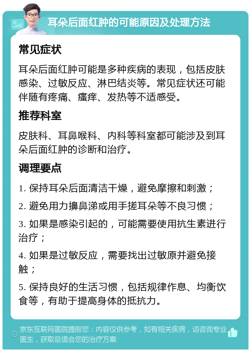 耳朵后面红肿的可能原因及处理方法 常见症状 耳朵后面红肿可能是多种疾病的表现，包括皮肤感染、过敏反应、淋巴结炎等。常见症状还可能伴随有疼痛、瘙痒、发热等不适感受。 推荐科室 皮肤科、耳鼻喉科、内科等科室都可能涉及到耳朵后面红肿的诊断和治疗。 调理要点 1. 保持耳朵后面清洁干燥，避免摩擦和刺激； 2. 避免用力擤鼻涕或用手搓耳朵等不良习惯； 3. 如果是感染引起的，可能需要使用抗生素进行治疗； 4. 如果是过敏反应，需要找出过敏原并避免接触； 5. 保持良好的生活习惯，包括规律作息、均衡饮食等，有助于提高身体的抵抗力。