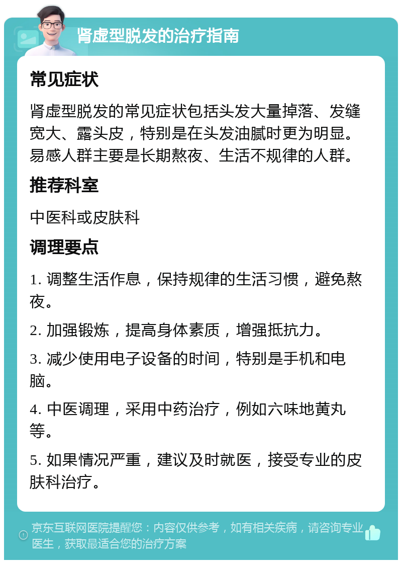 肾虚型脱发的治疗指南 常见症状 肾虚型脱发的常见症状包括头发大量掉落、发缝宽大、露头皮，特别是在头发油腻时更为明显。易感人群主要是长期熬夜、生活不规律的人群。 推荐科室 中医科或皮肤科 调理要点 1. 调整生活作息，保持规律的生活习惯，避免熬夜。 2. 加强锻炼，提高身体素质，增强抵抗力。 3. 减少使用电子设备的时间，特别是手机和电脑。 4. 中医调理，采用中药治疗，例如六味地黄丸等。 5. 如果情况严重，建议及时就医，接受专业的皮肤科治疗。