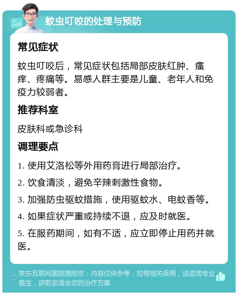 蚊虫叮咬的处理与预防 常见症状 蚊虫叮咬后，常见症状包括局部皮肤红肿、瘙痒、疼痛等。易感人群主要是儿童、老年人和免疫力较弱者。 推荐科室 皮肤科或急诊科 调理要点 1. 使用艾洛松等外用药膏进行局部治疗。 2. 饮食清淡，避免辛辣刺激性食物。 3. 加强防虫驱蚊措施，使用驱蚊水、电蚊香等。 4. 如果症状严重或持续不退，应及时就医。 5. 在服药期间，如有不适，应立即停止用药并就医。