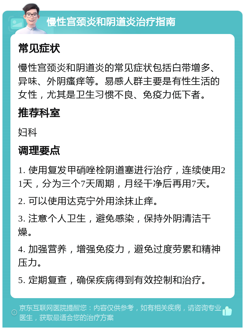 慢性宫颈炎和阴道炎治疗指南 常见症状 慢性宫颈炎和阴道炎的常见症状包括白带增多、异味、外阴瘙痒等。易感人群主要是有性生活的女性，尤其是卫生习惯不良、免疫力低下者。 推荐科室 妇科 调理要点 1. 使用复发甲硝唑栓阴道塞进行治疗，连续使用21天，分为三个7天周期，月经干净后再用7天。 2. 可以使用达克宁外用涂抹止痒。 3. 注意个人卫生，避免感染，保持外阴清洁干燥。 4. 加强营养，增强免疫力，避免过度劳累和精神压力。 5. 定期复查，确保疾病得到有效控制和治疗。