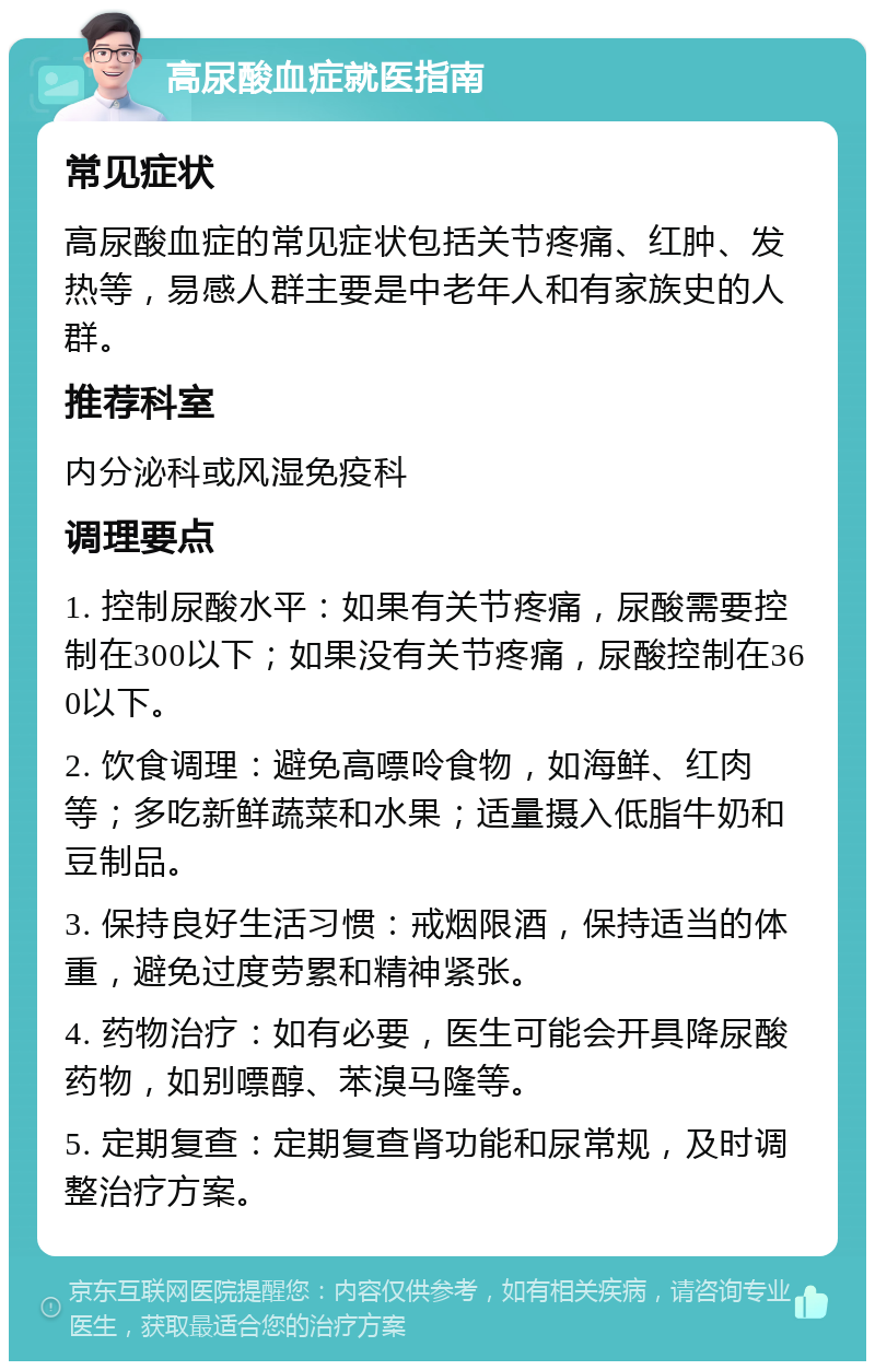 高尿酸血症就医指南 常见症状 高尿酸血症的常见症状包括关节疼痛、红肿、发热等，易感人群主要是中老年人和有家族史的人群。 推荐科室 内分泌科或风湿免疫科 调理要点 1. 控制尿酸水平：如果有关节疼痛，尿酸需要控制在300以下；如果没有关节疼痛，尿酸控制在360以下。 2. 饮食调理：避免高嘌呤食物，如海鲜、红肉等；多吃新鲜蔬菜和水果；适量摄入低脂牛奶和豆制品。 3. 保持良好生活习惯：戒烟限酒，保持适当的体重，避免过度劳累和精神紧张。 4. 药物治疗：如有必要，医生可能会开具降尿酸药物，如别嘌醇、苯溴马隆等。 5. 定期复查：定期复查肾功能和尿常规，及时调整治疗方案。