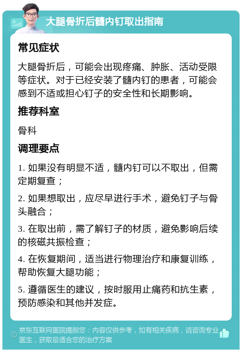 大腿骨折后髓内钉取出指南 常见症状 大腿骨折后，可能会出现疼痛、肿胀、活动受限等症状。对于已经安装了髓内钉的患者，可能会感到不适或担心钉子的安全性和长期影响。 推荐科室 骨科 调理要点 1. 如果没有明显不适，髓内钉可以不取出，但需定期复查； 2. 如果想取出，应尽早进行手术，避免钉子与骨头融合； 3. 在取出前，需了解钉子的材质，避免影响后续的核磁共振检查； 4. 在恢复期间，适当进行物理治疗和康复训练，帮助恢复大腿功能； 5. 遵循医生的建议，按时服用止痛药和抗生素，预防感染和其他并发症。