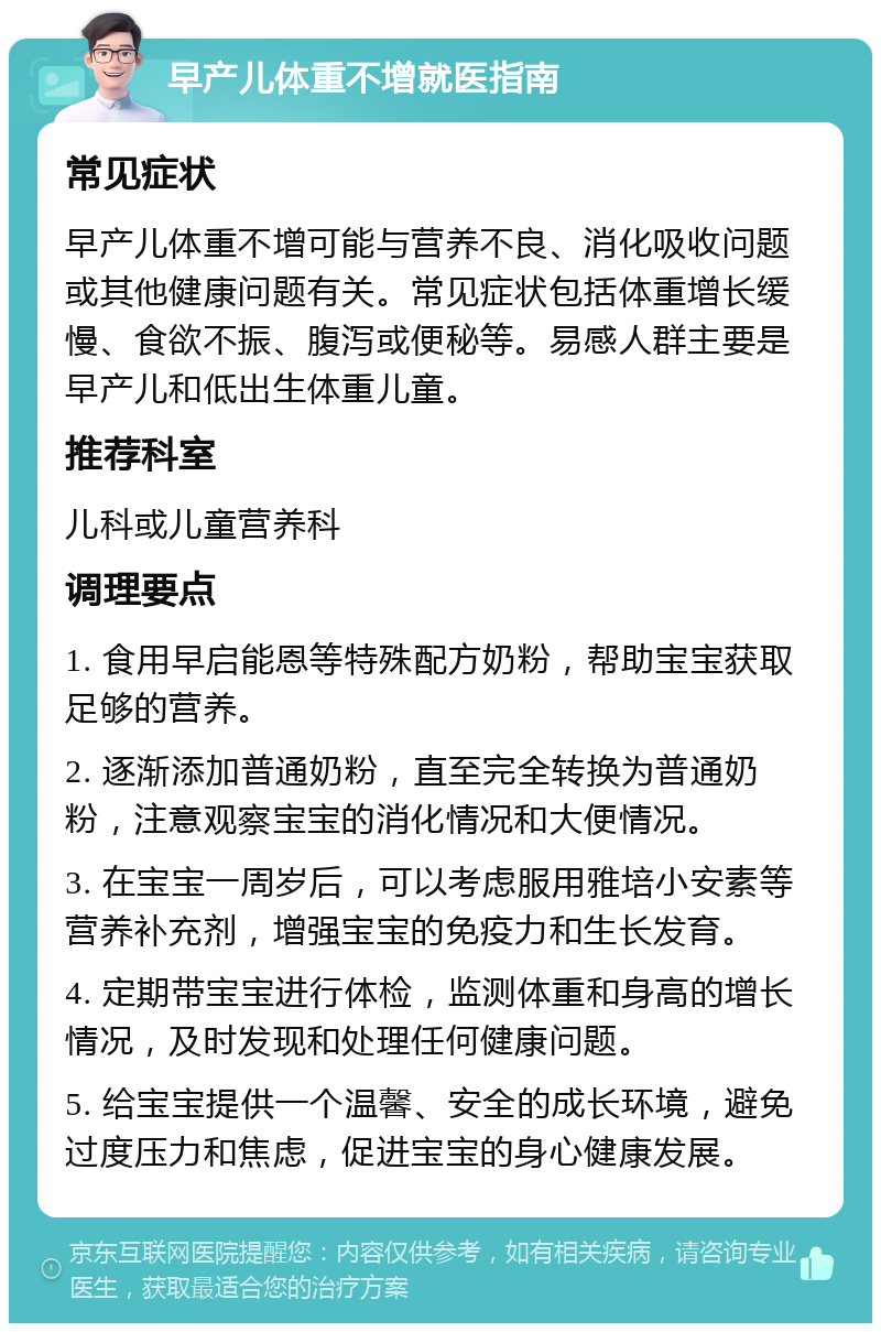 早产儿体重不增就医指南 常见症状 早产儿体重不增可能与营养不良、消化吸收问题或其他健康问题有关。常见症状包括体重增长缓慢、食欲不振、腹泻或便秘等。易感人群主要是早产儿和低出生体重儿童。 推荐科室 儿科或儿童营养科 调理要点 1. 食用早启能恩等特殊配方奶粉，帮助宝宝获取足够的营养。 2. 逐渐添加普通奶粉，直至完全转换为普通奶粉，注意观察宝宝的消化情况和大便情况。 3. 在宝宝一周岁后，可以考虑服用雅培小安素等营养补充剂，增强宝宝的免疫力和生长发育。 4. 定期带宝宝进行体检，监测体重和身高的增长情况，及时发现和处理任何健康问题。 5. 给宝宝提供一个温馨、安全的成长环境，避免过度压力和焦虑，促进宝宝的身心健康发展。