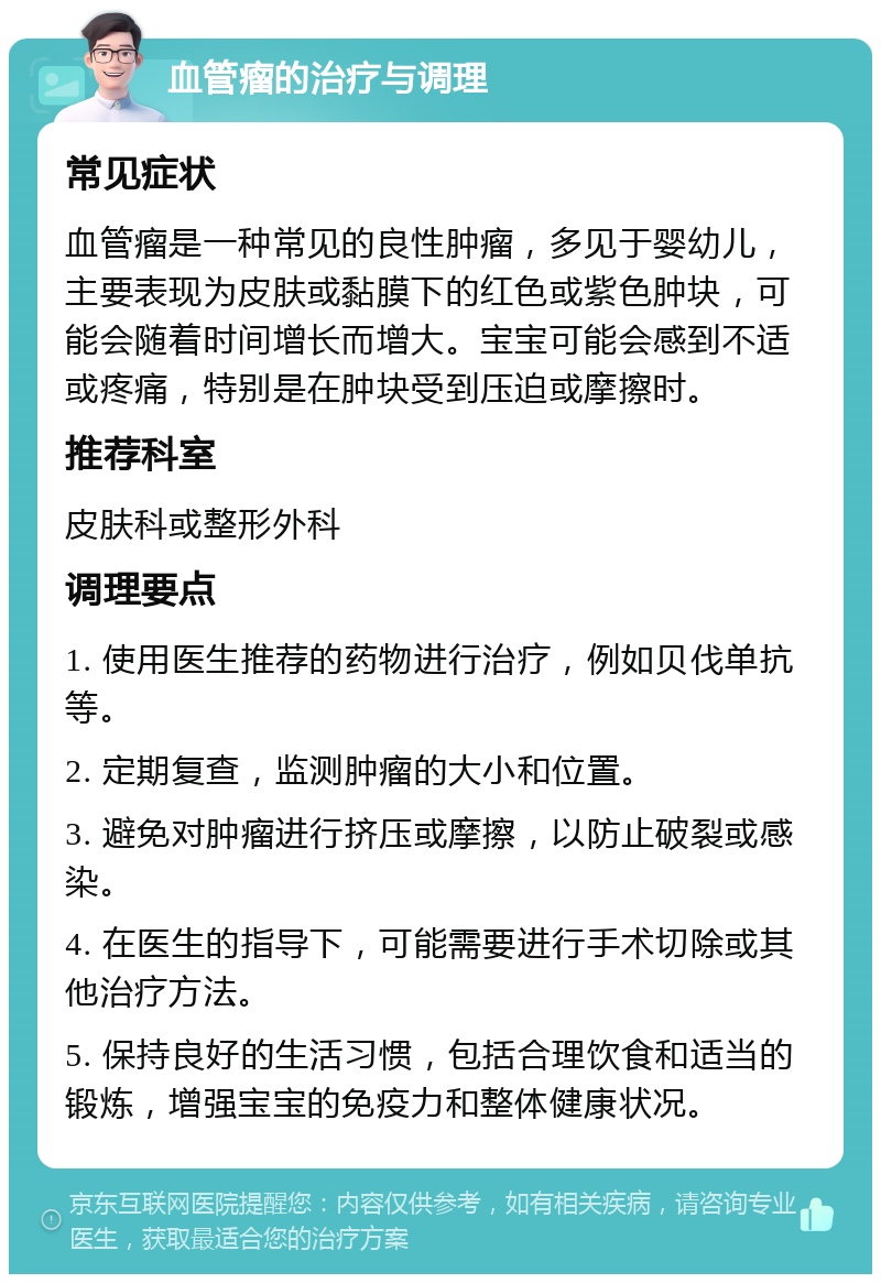 血管瘤的治疗与调理 常见症状 血管瘤是一种常见的良性肿瘤，多见于婴幼儿，主要表现为皮肤或黏膜下的红色或紫色肿块，可能会随着时间增长而增大。宝宝可能会感到不适或疼痛，特别是在肿块受到压迫或摩擦时。 推荐科室 皮肤科或整形外科 调理要点 1. 使用医生推荐的药物进行治疗，例如贝伐单抗等。 2. 定期复查，监测肿瘤的大小和位置。 3. 避免对肿瘤进行挤压或摩擦，以防止破裂或感染。 4. 在医生的指导下，可能需要进行手术切除或其他治疗方法。 5. 保持良好的生活习惯，包括合理饮食和适当的锻炼，增强宝宝的免疫力和整体健康状况。