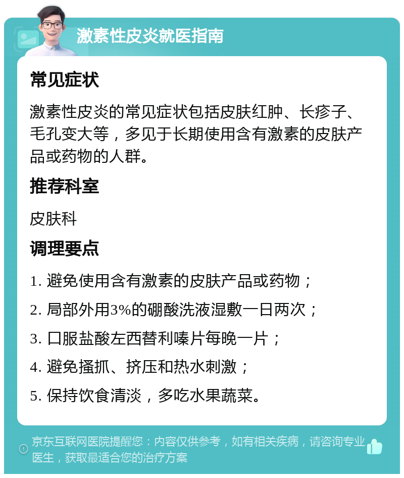 激素性皮炎就医指南 常见症状 激素性皮炎的常见症状包括皮肤红肿、长疹子、毛孔变大等，多见于长期使用含有激素的皮肤产品或药物的人群。 推荐科室 皮肤科 调理要点 1. 避免使用含有激素的皮肤产品或药物； 2. 局部外用3%的硼酸洗液湿敷一日两次； 3. 口服盐酸左西替利嗪片每晚一片； 4. 避免搔抓、挤压和热水刺激； 5. 保持饮食清淡，多吃水果蔬菜。