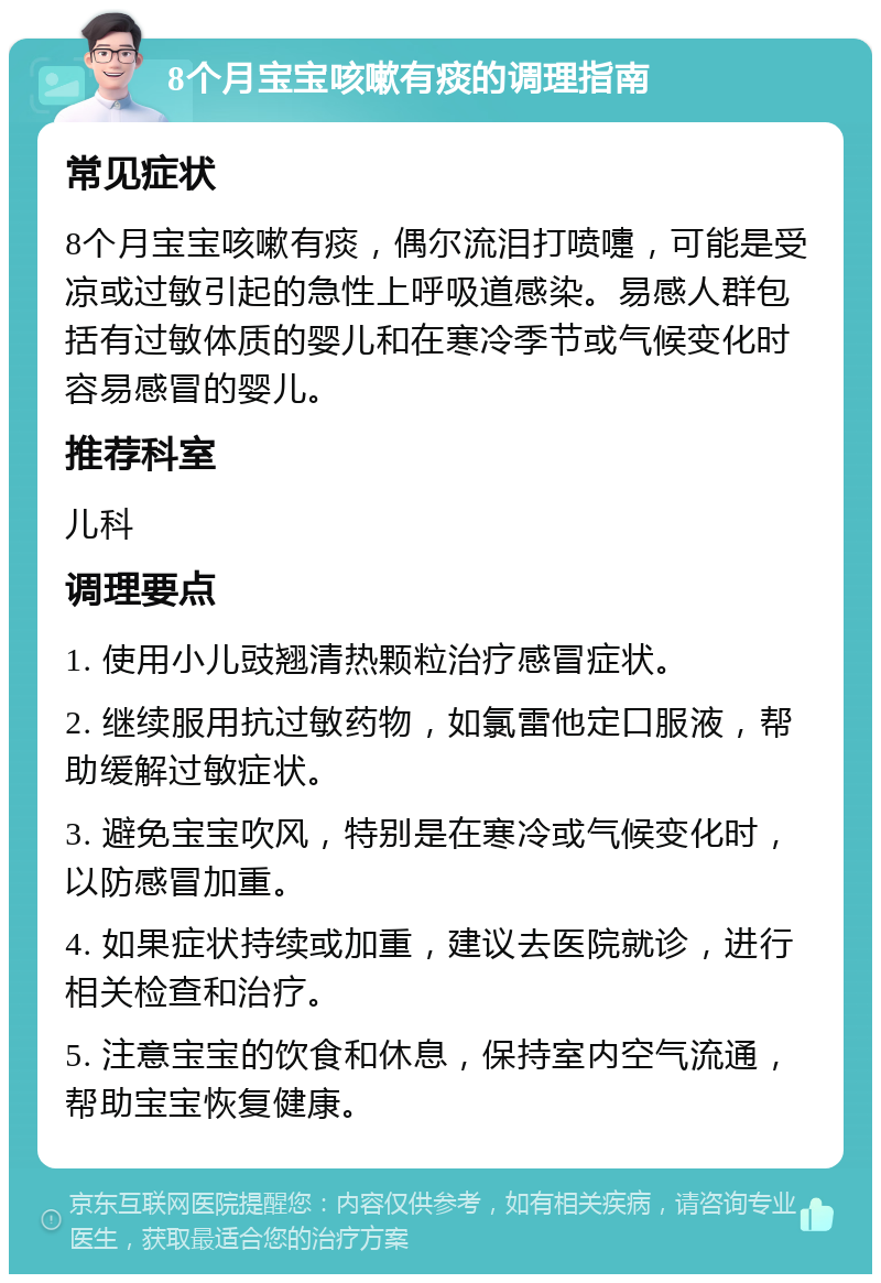 8个月宝宝咳嗽有痰的调理指南 常见症状 8个月宝宝咳嗽有痰，偶尔流泪打喷嚏，可能是受凉或过敏引起的急性上呼吸道感染。易感人群包括有过敏体质的婴儿和在寒冷季节或气候变化时容易感冒的婴儿。 推荐科室 儿科 调理要点 1. 使用小儿豉翘清热颗粒治疗感冒症状。 2. 继续服用抗过敏药物，如氯雷他定口服液，帮助缓解过敏症状。 3. 避免宝宝吹风，特别是在寒冷或气候变化时，以防感冒加重。 4. 如果症状持续或加重，建议去医院就诊，进行相关检查和治疗。 5. 注意宝宝的饮食和休息，保持室内空气流通，帮助宝宝恢复健康。