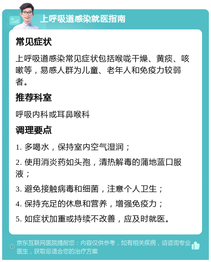 上呼吸道感染就医指南 常见症状 上呼吸道感染常见症状包括喉咙干燥、黄痰、咳嗽等，易感人群为儿童、老年人和免疫力较弱者。 推荐科室 呼吸内科或耳鼻喉科 调理要点 1. 多喝水，保持室内空气湿润； 2. 使用消炎药如头孢，清热解毒的蒲地蓝口服液； 3. 避免接触病毒和细菌，注意个人卫生； 4. 保持充足的休息和营养，增强免疫力； 5. 如症状加重或持续不改善，应及时就医。