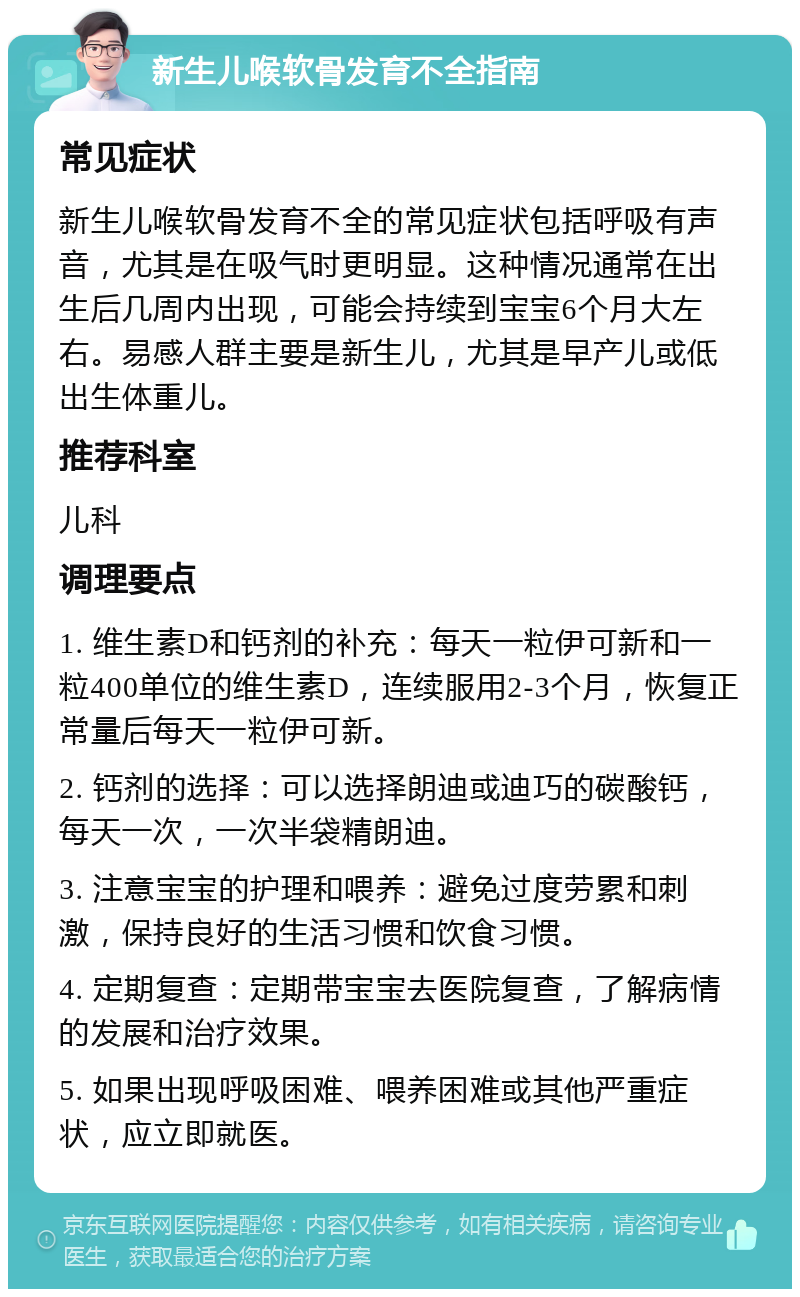 新生儿喉软骨发育不全指南 常见症状 新生儿喉软骨发育不全的常见症状包括呼吸有声音，尤其是在吸气时更明显。这种情况通常在出生后几周内出现，可能会持续到宝宝6个月大左右。易感人群主要是新生儿，尤其是早产儿或低出生体重儿。 推荐科室 儿科 调理要点 1. 维生素D和钙剂的补充：每天一粒伊可新和一粒400单位的维生素D，连续服用2-3个月，恢复正常量后每天一粒伊可新。 2. 钙剂的选择：可以选择朗迪或迪巧的碳酸钙，每天一次，一次半袋精朗迪。 3. 注意宝宝的护理和喂养：避免过度劳累和刺激，保持良好的生活习惯和饮食习惯。 4. 定期复查：定期带宝宝去医院复查，了解病情的发展和治疗效果。 5. 如果出现呼吸困难、喂养困难或其他严重症状，应立即就医。