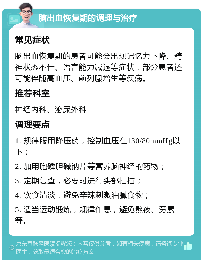 脑出血恢复期的调理与治疗 常见症状 脑出血恢复期的患者可能会出现记忆力下降、精神状态不佳、语言能力减退等症状，部分患者还可能伴随高血压、前列腺增生等疾病。 推荐科室 神经内科、泌尿外科 调理要点 1. 规律服用降压药，控制血压在130/80mmHg以下； 2. 加用胞磷胆碱钠片等营养脑神经的药物； 3. 定期复查，必要时进行头部扫描； 4. 饮食清淡，避免辛辣刺激油腻食物； 5. 适当运动锻炼，规律作息，避免熬夜、劳累等。