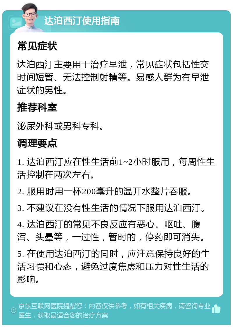 达泊西汀使用指南 常见症状 达泊西汀主要用于治疗早泄，常见症状包括性交时间短暂、无法控制射精等。易感人群为有早泄症状的男性。 推荐科室 泌尿外科或男科专科。 调理要点 1. 达泊西汀应在性生活前1~2小时服用，每周性生活控制在两次左右。 2. 服用时用一杯200毫升的温开水整片吞服。 3. 不建议在没有性生活的情况下服用达泊西汀。 4. 达泊西汀的常见不良反应有恶心、呕吐、腹泻、头晕等，一过性，暂时的，停药即可消失。 5. 在使用达泊西汀的同时，应注意保持良好的生活习惯和心态，避免过度焦虑和压力对性生活的影响。