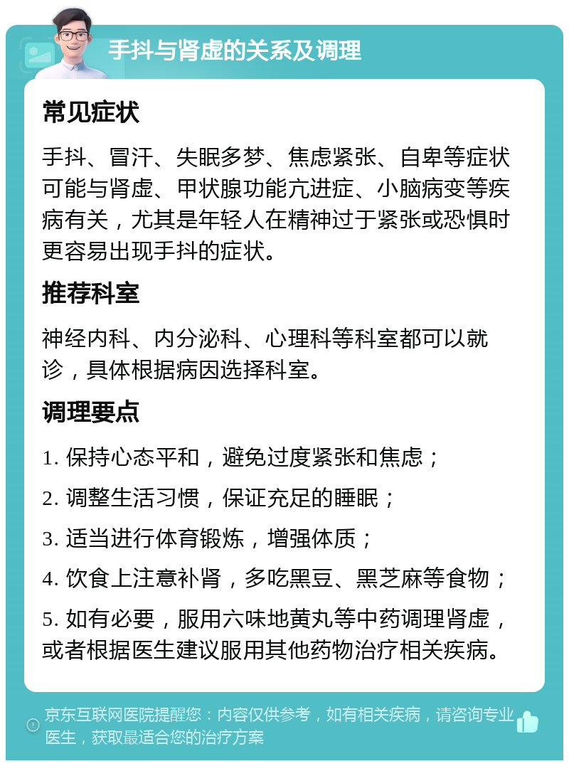 手抖与肾虚的关系及调理 常见症状 手抖、冒汗、失眠多梦、焦虑紧张、自卑等症状可能与肾虚、甲状腺功能亢进症、小脑病变等疾病有关，尤其是年轻人在精神过于紧张或恐惧时更容易出现手抖的症状。 推荐科室 神经内科、内分泌科、心理科等科室都可以就诊，具体根据病因选择科室。 调理要点 1. 保持心态平和，避免过度紧张和焦虑； 2. 调整生活习惯，保证充足的睡眠； 3. 适当进行体育锻炼，增强体质； 4. 饮食上注意补肾，多吃黑豆、黑芝麻等食物； 5. 如有必要，服用六味地黄丸等中药调理肾虚，或者根据医生建议服用其他药物治疗相关疾病。