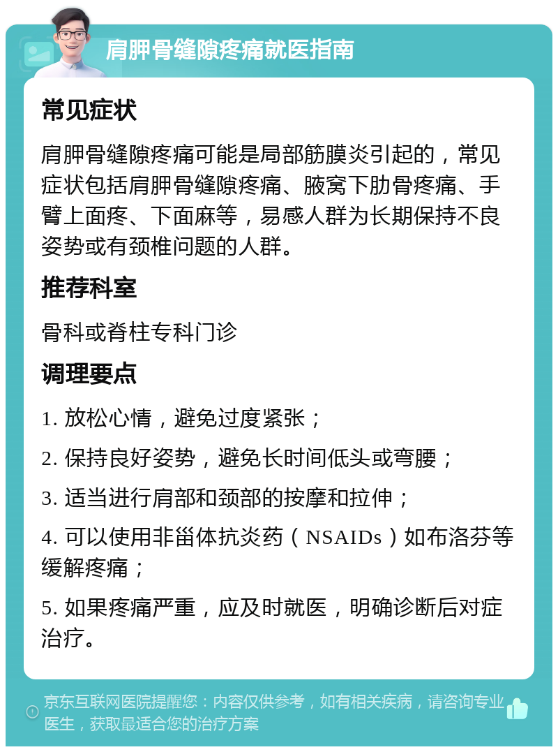 肩胛骨缝隙疼痛就医指南 常见症状 肩胛骨缝隙疼痛可能是局部筋膜炎引起的，常见症状包括肩胛骨缝隙疼痛、腋窝下肋骨疼痛、手臂上面疼、下面麻等，易感人群为长期保持不良姿势或有颈椎问题的人群。 推荐科室 骨科或脊柱专科门诊 调理要点 1. 放松心情，避免过度紧张； 2. 保持良好姿势，避免长时间低头或弯腰； 3. 适当进行肩部和颈部的按摩和拉伸； 4. 可以使用非甾体抗炎药（NSAIDs）如布洛芬等缓解疼痛； 5. 如果疼痛严重，应及时就医，明确诊断后对症治疗。