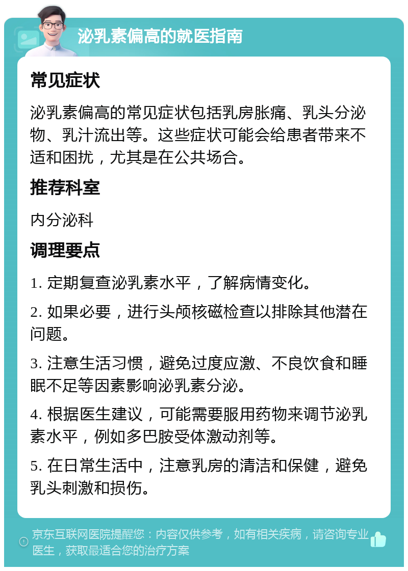 泌乳素偏高的就医指南 常见症状 泌乳素偏高的常见症状包括乳房胀痛、乳头分泌物、乳汁流出等。这些症状可能会给患者带来不适和困扰，尤其是在公共场合。 推荐科室 内分泌科 调理要点 1. 定期复查泌乳素水平，了解病情变化。 2. 如果必要，进行头颅核磁检查以排除其他潜在问题。 3. 注意生活习惯，避免过度应激、不良饮食和睡眠不足等因素影响泌乳素分泌。 4. 根据医生建议，可能需要服用药物来调节泌乳素水平，例如多巴胺受体激动剂等。 5. 在日常生活中，注意乳房的清洁和保健，避免乳头刺激和损伤。