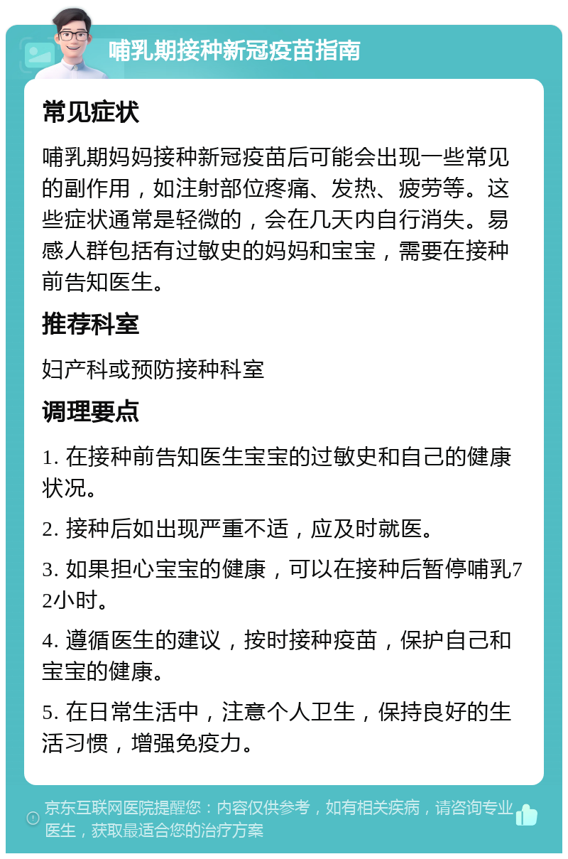 哺乳期接种新冠疫苗指南 常见症状 哺乳期妈妈接种新冠疫苗后可能会出现一些常见的副作用，如注射部位疼痛、发热、疲劳等。这些症状通常是轻微的，会在几天内自行消失。易感人群包括有过敏史的妈妈和宝宝，需要在接种前告知医生。 推荐科室 妇产科或预防接种科室 调理要点 1. 在接种前告知医生宝宝的过敏史和自己的健康状况。 2. 接种后如出现严重不适，应及时就医。 3. 如果担心宝宝的健康，可以在接种后暂停哺乳72小时。 4. 遵循医生的建议，按时接种疫苗，保护自己和宝宝的健康。 5. 在日常生活中，注意个人卫生，保持良好的生活习惯，增强免疫力。