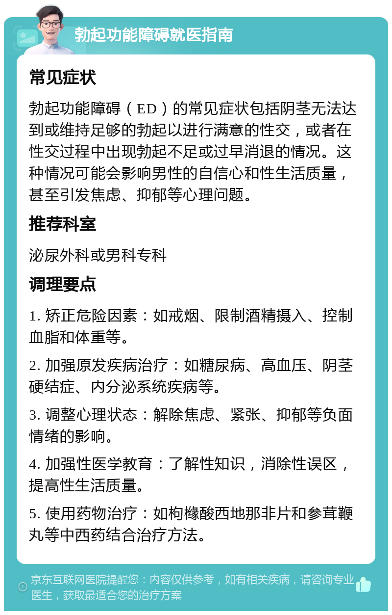 勃起功能障碍就医指南 常见症状 勃起功能障碍（ED）的常见症状包括阴茎无法达到或维持足够的勃起以进行满意的性交，或者在性交过程中出现勃起不足或过早消退的情况。这种情况可能会影响男性的自信心和性生活质量，甚至引发焦虑、抑郁等心理问题。 推荐科室 泌尿外科或男科专科 调理要点 1. 矫正危险因素：如戒烟、限制酒精摄入、控制血脂和体重等。 2. 加强原发疾病治疗：如糖尿病、高血压、阴茎硬结症、内分泌系统疾病等。 3. 调整心理状态：解除焦虑、紧张、抑郁等负面情绪的影响。 4. 加强性医学教育：了解性知识，消除性误区，提高性生活质量。 5. 使用药物治疗：如枸橼酸西地那非片和参茸鞭丸等中西药结合治疗方法。