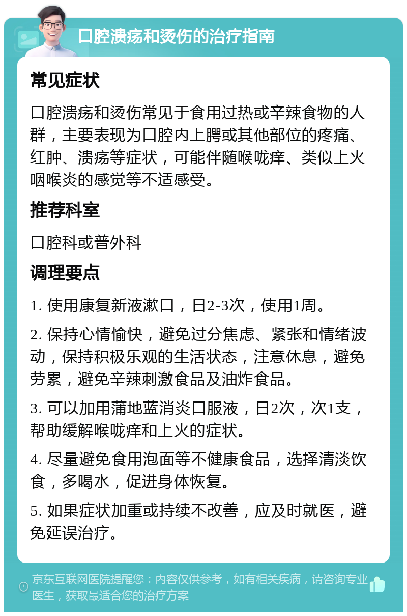 口腔溃疡和烫伤的治疗指南 常见症状 口腔溃疡和烫伤常见于食用过热或辛辣食物的人群，主要表现为口腔内上腭或其他部位的疼痛、红肿、溃疡等症状，可能伴随喉咙痒、类似上火咽喉炎的感觉等不适感受。 推荐科室 口腔科或普外科 调理要点 1. 使用康复新液漱口，日2-3次，使用1周。 2. 保持心情愉快，避免过分焦虑、紧张和情绪波动，保持积极乐观的生活状态，注意休息，避免劳累，避免辛辣刺激食品及油炸食品。 3. 可以加用蒲地蓝消炎口服液，日2次，次1支，帮助缓解喉咙痒和上火的症状。 4. 尽量避免食用泡面等不健康食品，选择清淡饮食，多喝水，促进身体恢复。 5. 如果症状加重或持续不改善，应及时就医，避免延误治疗。