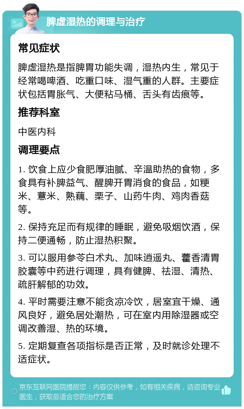 脾虚湿热的调理与治疗 常见症状 脾虚湿热是指脾胃功能失调，湿热内生，常见于经常喝啤酒、吃重口味、湿气重的人群。主要症状包括胃胀气、大便粘马桶、舌头有齿痕等。 推荐科室 中医内科 调理要点 1. 饮食上应少食肥厚油腻、辛温助热的食物，多食具有补脾益气、醒脾开胃消食的食品，如粳米、薏米、熟藕、栗子、山药牛肉、鸡肉香菇等。 2. 保持充足而有规律的睡眠，避免吸烟饮酒，保持二便通畅，防止湿热积聚。 3. 可以服用参苓白术丸、加味逍遥丸、藿香清胃胶囊等中药进行调理，具有健脾、祛湿、清热、疏肝解郁的功效。 4. 平时需要注意不能贪凉冷饮，居室宜干燥、通风良好，避免居处潮热，可在室内用除湿器或空调改善湿、热的环境。 5. 定期复查各项指标是否正常，及时就诊处理不适症状。