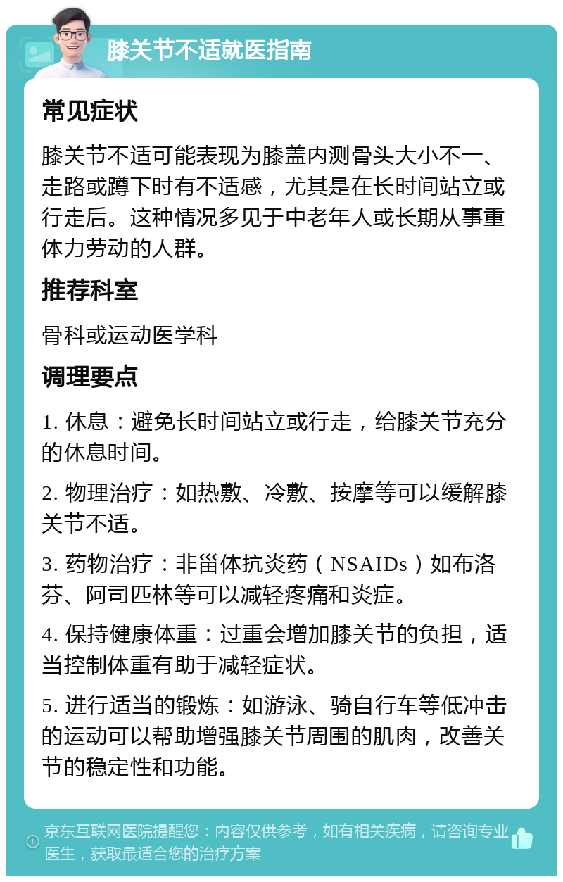 膝关节不适就医指南 常见症状 膝关节不适可能表现为膝盖内测骨头大小不一、走路或蹲下时有不适感，尤其是在长时间站立或行走后。这种情况多见于中老年人或长期从事重体力劳动的人群。 推荐科室 骨科或运动医学科 调理要点 1. 休息：避免长时间站立或行走，给膝关节充分的休息时间。 2. 物理治疗：如热敷、冷敷、按摩等可以缓解膝关节不适。 3. 药物治疗：非甾体抗炎药（NSAIDs）如布洛芬、阿司匹林等可以减轻疼痛和炎症。 4. 保持健康体重：过重会增加膝关节的负担，适当控制体重有助于减轻症状。 5. 进行适当的锻炼：如游泳、骑自行车等低冲击的运动可以帮助增强膝关节周围的肌肉，改善关节的稳定性和功能。