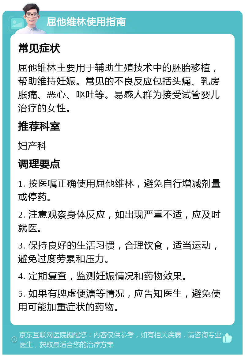 屈他维林使用指南 常见症状 屈他维林主要用于辅助生殖技术中的胚胎移植，帮助维持妊娠。常见的不良反应包括头痛、乳房胀痛、恶心、呕吐等。易感人群为接受试管婴儿治疗的女性。 推荐科室 妇产科 调理要点 1. 按医嘱正确使用屈他维林，避免自行增减剂量或停药。 2. 注意观察身体反应，如出现严重不适，应及时就医。 3. 保持良好的生活习惯，合理饮食，适当运动，避免过度劳累和压力。 4. 定期复查，监测妊娠情况和药物效果。 5. 如果有脾虚便溏等情况，应告知医生，避免使用可能加重症状的药物。