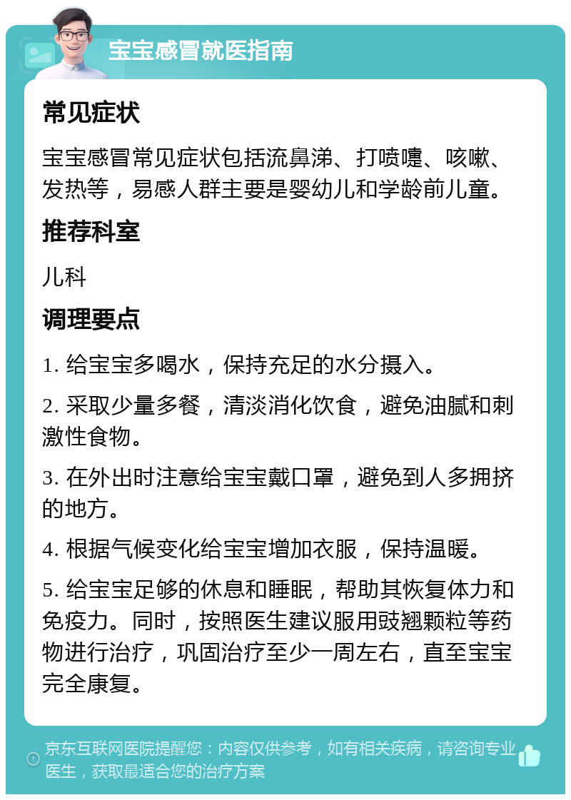 宝宝感冒就医指南 常见症状 宝宝感冒常见症状包括流鼻涕、打喷嚏、咳嗽、发热等，易感人群主要是婴幼儿和学龄前儿童。 推荐科室 儿科 调理要点 1. 给宝宝多喝水，保持充足的水分摄入。 2. 采取少量多餐，清淡消化饮食，避免油腻和刺激性食物。 3. 在外出时注意给宝宝戴口罩，避免到人多拥挤的地方。 4. 根据气候变化给宝宝增加衣服，保持温暖。 5. 给宝宝足够的休息和睡眠，帮助其恢复体力和免疫力。同时，按照医生建议服用豉翘颗粒等药物进行治疗，巩固治疗至少一周左右，直至宝宝完全康复。