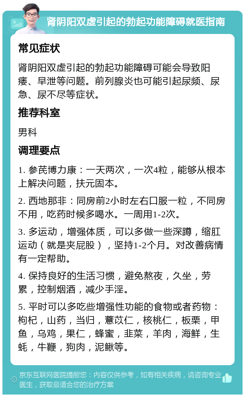 肾阴阳双虚引起的勃起功能障碍就医指南 常见症状 肾阴阳双虚引起的勃起功能障碍可能会导致阳痿、早泄等问题。前列腺炎也可能引起尿频、尿急、尿不尽等症状。 推荐科室 男科 调理要点 1. 参芪博力康：一天两次，一次4粒，能够从根本上解决问题，扶元固本。 2. 西地那非：同房前2小时左右口服一粒，不同房不用，吃药时候多喝水。一周用1-2次。 3. 多运动，增强体质，可以多做一些深蹲，缩肛运动（就是夹屁股），坚持1-2个月。对改善病情有一定帮助。 4. 保持良好的生活习惯，避免熬夜，久坐，劳累，控制烟酒，减少手淫。 5. 平时可以多吃些增强性功能的食物或者药物：枸杞，山药，当归，薏苡仁，核桃仁，板栗，甲鱼，乌鸡，果仁，蜂蜜，韭菜，羊肉，海鲜，生蚝，牛鞭，狗肉，泥鳅等。