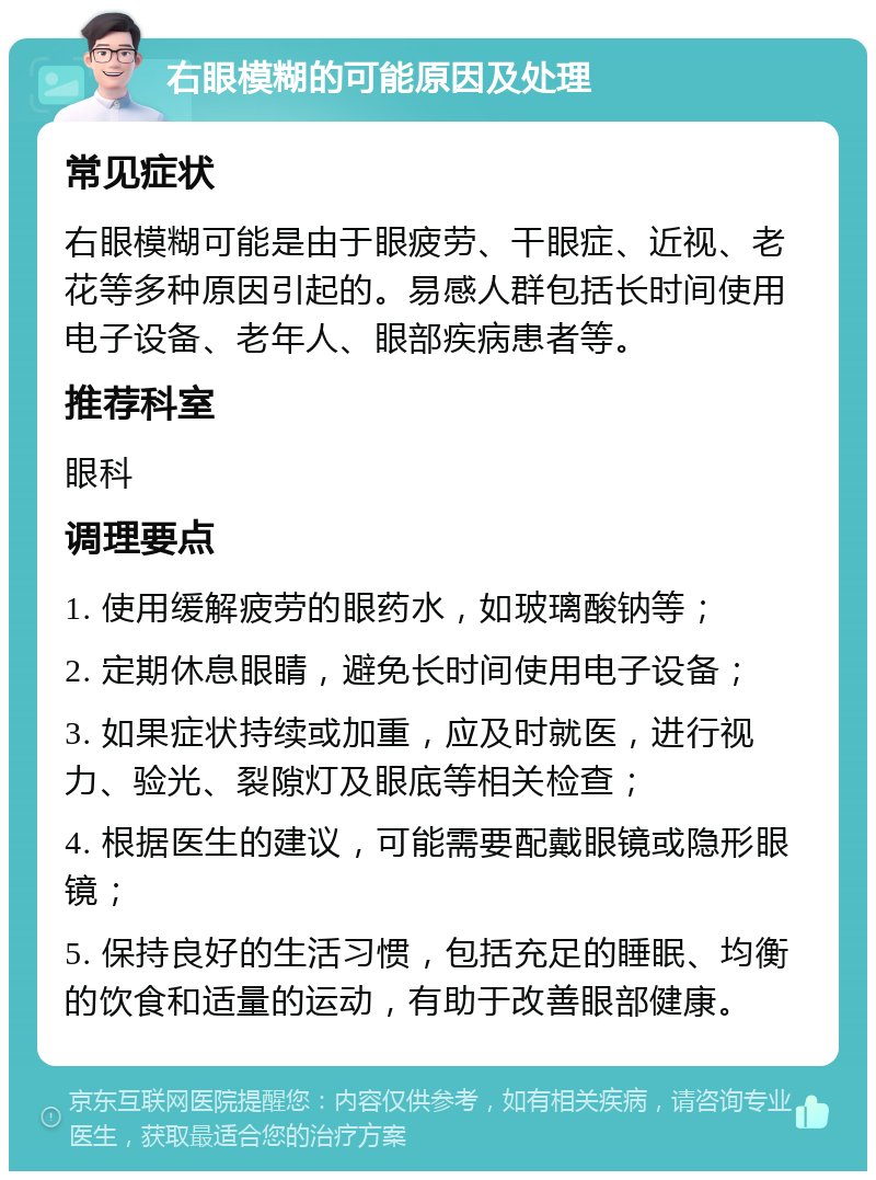 右眼模糊的可能原因及处理 常见症状 右眼模糊可能是由于眼疲劳、干眼症、近视、老花等多种原因引起的。易感人群包括长时间使用电子设备、老年人、眼部疾病患者等。 推荐科室 眼科 调理要点 1. 使用缓解疲劳的眼药水，如玻璃酸钠等； 2. 定期休息眼睛，避免长时间使用电子设备； 3. 如果症状持续或加重，应及时就医，进行视力、验光、裂隙灯及眼底等相关检查； 4. 根据医生的建议，可能需要配戴眼镜或隐形眼镜； 5. 保持良好的生活习惯，包括充足的睡眠、均衡的饮食和适量的运动，有助于改善眼部健康。