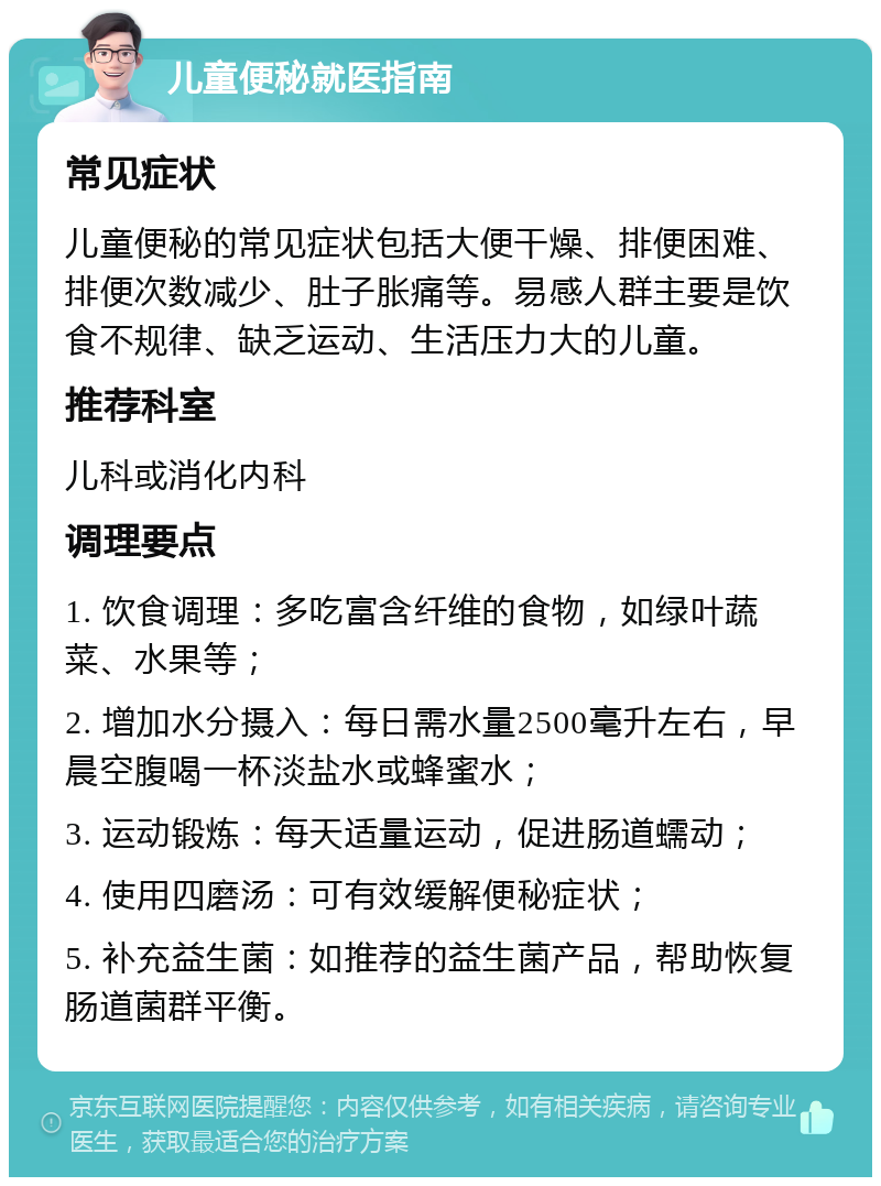 儿童便秘就医指南 常见症状 儿童便秘的常见症状包括大便干燥、排便困难、排便次数减少、肚子胀痛等。易感人群主要是饮食不规律、缺乏运动、生活压力大的儿童。 推荐科室 儿科或消化内科 调理要点 1. 饮食调理：多吃富含纤维的食物，如绿叶蔬菜、水果等； 2. 增加水分摄入：每日需水量2500毫升左右，早晨空腹喝一杯淡盐水或蜂蜜水； 3. 运动锻炼：每天适量运动，促进肠道蠕动； 4. 使用四磨汤：可有效缓解便秘症状； 5. 补充益生菌：如推荐的益生菌产品，帮助恢复肠道菌群平衡。