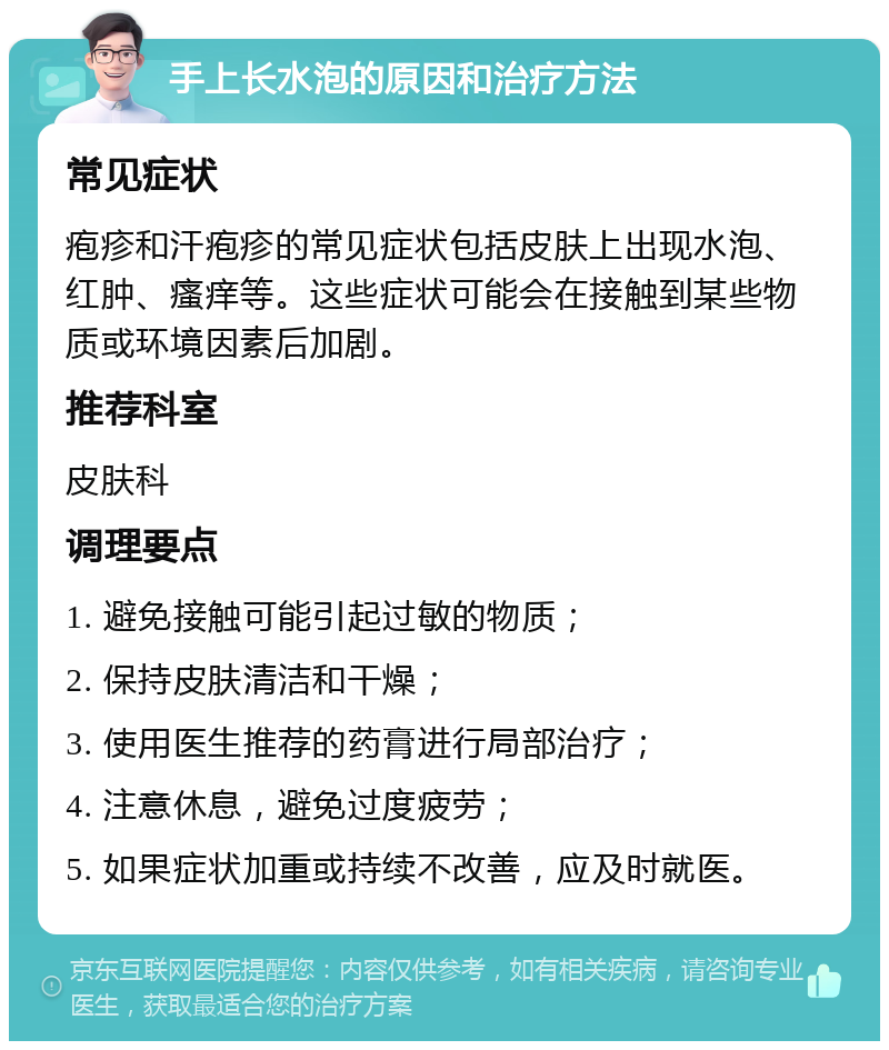 手上长水泡的原因和治疗方法 常见症状 疱疹和汗疱疹的常见症状包括皮肤上出现水泡、红肿、瘙痒等。这些症状可能会在接触到某些物质或环境因素后加剧。 推荐科室 皮肤科 调理要点 1. 避免接触可能引起过敏的物质； 2. 保持皮肤清洁和干燥； 3. 使用医生推荐的药膏进行局部治疗； 4. 注意休息，避免过度疲劳； 5. 如果症状加重或持续不改善，应及时就医。