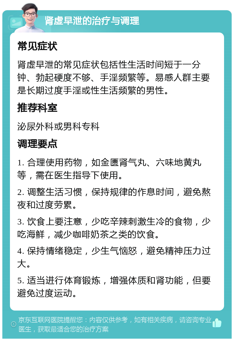 肾虚早泄的治疗与调理 常见症状 肾虚早泄的常见症状包括性生活时间短于一分钟、勃起硬度不够、手淫频繁等。易感人群主要是长期过度手淫或性生活频繁的男性。 推荐科室 泌尿外科或男科专科 调理要点 1. 合理使用药物，如金匮肾气丸、六味地黄丸等，需在医生指导下使用。 2. 调整生活习惯，保持规律的作息时间，避免熬夜和过度劳累。 3. 饮食上要注意，少吃辛辣刺激生冷的食物，少吃海鲜，减少咖啡奶茶之类的饮食。 4. 保持情绪稳定，少生气恼怒，避免精神压力过大。 5. 适当进行体育锻炼，增强体质和肾功能，但要避免过度运动。