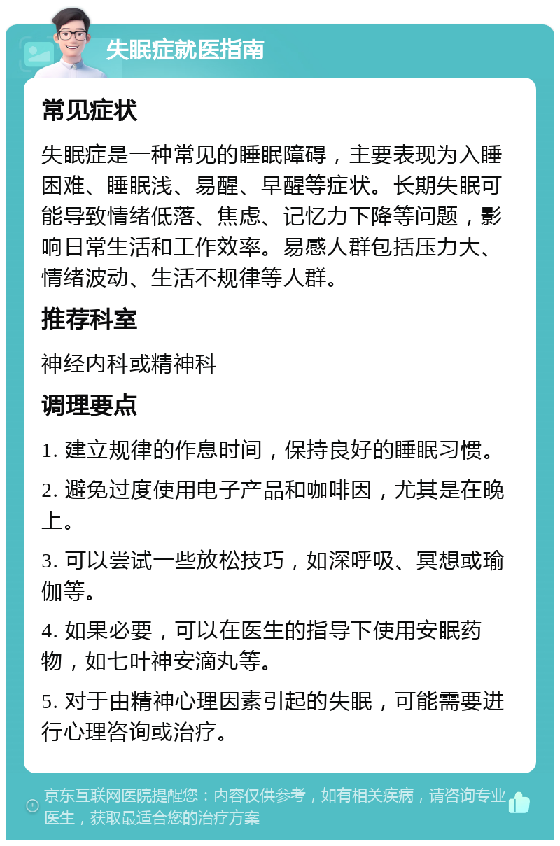 失眠症就医指南 常见症状 失眠症是一种常见的睡眠障碍，主要表现为入睡困难、睡眠浅、易醒、早醒等症状。长期失眠可能导致情绪低落、焦虑、记忆力下降等问题，影响日常生活和工作效率。易感人群包括压力大、情绪波动、生活不规律等人群。 推荐科室 神经内科或精神科 调理要点 1. 建立规律的作息时间，保持良好的睡眠习惯。 2. 避免过度使用电子产品和咖啡因，尤其是在晚上。 3. 可以尝试一些放松技巧，如深呼吸、冥想或瑜伽等。 4. 如果必要，可以在医生的指导下使用安眠药物，如七叶神安滴丸等。 5. 对于由精神心理因素引起的失眠，可能需要进行心理咨询或治疗。